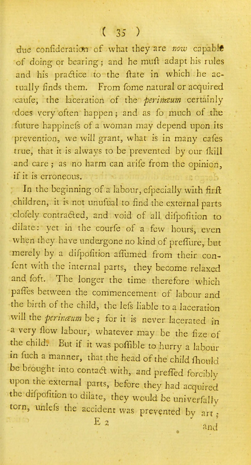 due confideration of what they are now capabi* of doing or bearing; and he rauft adapt his rules and his praclice to the ftate in which he ac- tually finds them. From fome natural or acquired caufe, the laceration of the perinteum certainly does very often happen; and as fo much of the future happinefs of a woman may depend upon its prevention, we will grant, what is in many cafes true, that it is always to be prevented by our fkill and care; as no harm can arife from the opinion, if it is erroneous. In the beginning of a labour, efpecially with firft children, it is not unufual to find the external parts clofely contracted, and void of all difpofition to dilate: yet in the courfe of a few hours, even when they have undergone no kind of preffure, but merely by a difpofition affumed from their con- fent with the internal parts, they become relaxed and foft. The longer the time therefore which pafTes between the commencement of labour and the birth of the child, the lefs liable to a laceration will the perivaum be ; for it is never lacerated in a very flow labour, whatever may be the fize of die child. But if it was poffible to hurry a labour in fuch a manner, that the head of the child fhould be brought into contact with, and preffed forcibly upon the external parts, before they had acquired the difpofition to dilate, they would be univerfally torn, ufoiefs the accident was prevented by art- E2 ' and'