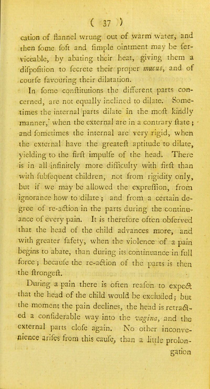 cation of flannel wrung out of warm water, and then fome foft and fimple ointment may be fer- viceable, by abating their heat, giving them a difpofition to fecrete their proper mucus, and of courfe favouring their dilatation. In fome conftitutions the different parts con- cerned, are not equally inclined to dilate. Some- times the internal parts dilate in the moft kindly manner,' when the external are in a contrary ftate ; and fometimes the internal are very rigid, when the external have the greateft aptitude to dilate, yielding to the firft impulfe of the head. There is in all infinitely more difficulty with fir ft than with fubfequent children, not from rigidity only, but if we may be allowed the expreftion, from ignorance how to dilate ; and from a certain de- gree of re-action in the parts during the continu- ance of every pain. It is therefore often obferved that the head of the child advances more, and with greater fafety, when the violence of a pain begins to abate, than during its continuance in full force ; becaufe the re-action of the parts is then the ftrongeft. During a pain there is often reafon to expect that the head of the child would be excluded; but the moment the pain declines, the head is retract- ed a confiderable way into the vagina, and the external parts clofe again. No other inconve- nience arifes from this caufe, than a little prolon- gation