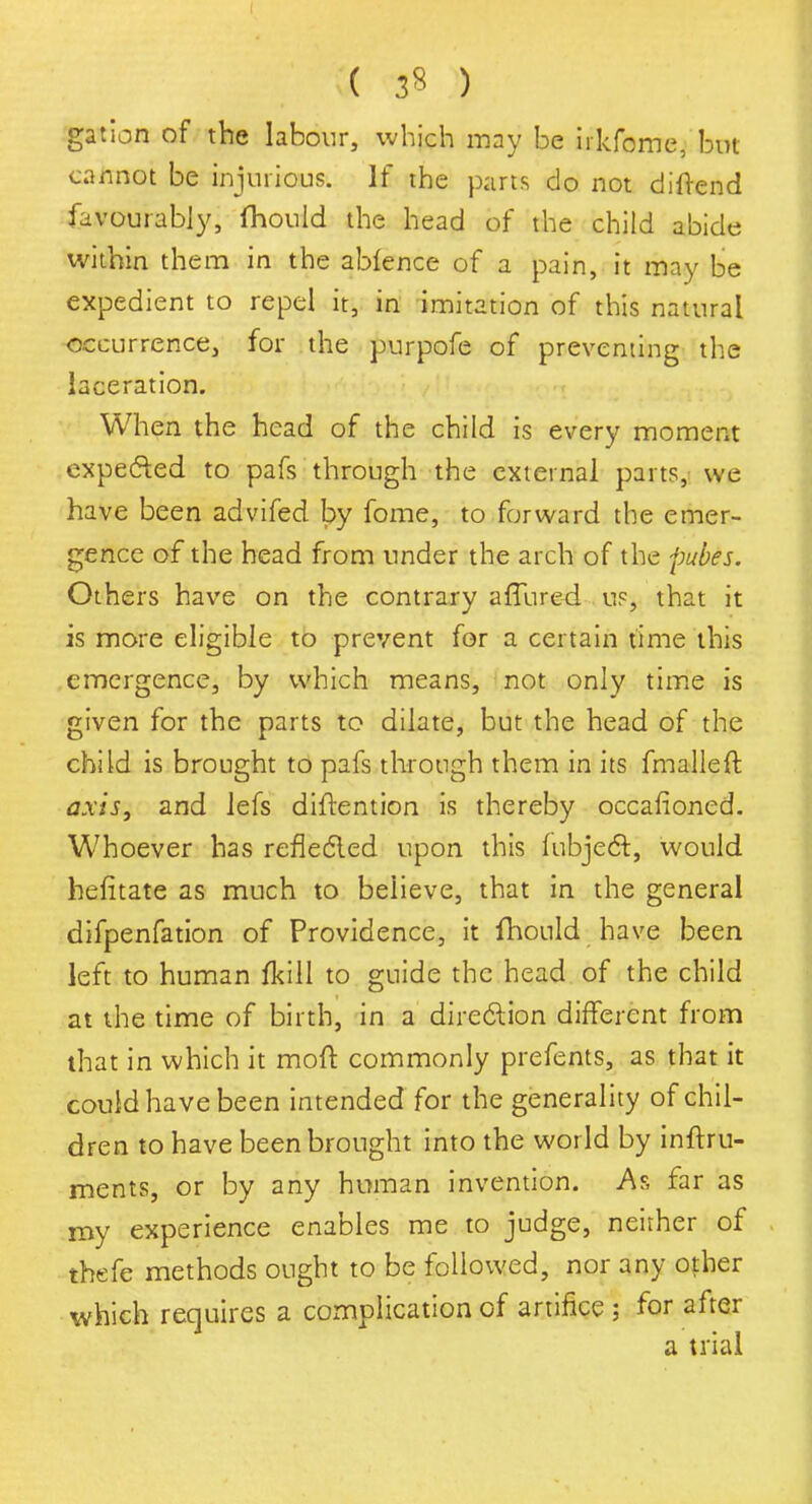 ( 3* ) gat ion of the labour, which may be irkfome, but cannot be injurious. If the parts do not diftend favourably, fhould the head of the child abide within them in the ablence of a pain, it may be expedient to repel it, in imitation of this natural occurrence, for the purpofe of preventing the laceration. When the head of the child is every moment expected to pafs through the external parts, we have been advifed by fome, to forward the emer- gence of the head from under the arch of the pubes. Others have on the contrary allured us, that it is more eligible to prevent for a certain time this emergence, by which means, not only time is given for the parts to dilate, but the head of the child is brought to pafs through them in its fmalleft axis, and lefs diftention is thereby occafioned. Whoever has reflected upon this lubject, would hefitate as much to believe, that in the general difpenfation of Providence, it fhould have been left to human fkill to guide the head of the child at the time of birth, in a direction different from that in which it moll: commonly prefents, as that it could have been intended for the generality of chil- dren to have been brought into the world by inftru- ments, or by any human invention. As far as my experience enables me to judge, neither of thefe methods ought to be followed, nor any other which requires a complication of artifice ; for after a trial