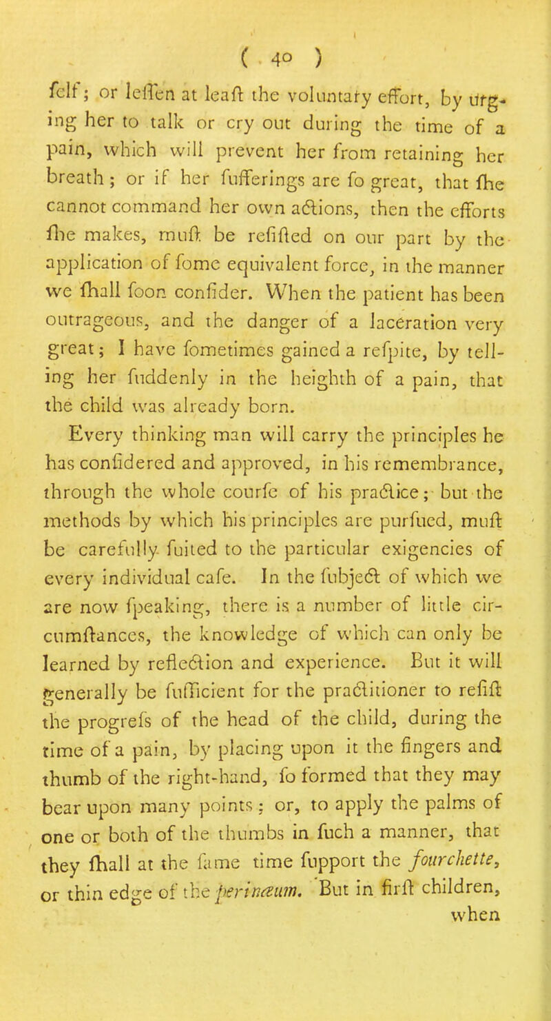 felt; or leffcn at leaft the voluntary effort, by Urg- ing her to talk or cry out during the time of a pain, which will prevent her from retaining her breath; or if her fufferings are fo great, that fhe cannot command her own actions, then the efforts fhe makes, rauft be refitted on our part by the application of fome equivalent force, in the manner we fhall foon confider. When the patient has been outrageous, and the danger of a laceration very great; I have fometimes gained a refpite, by tell- ing her fuddenly in the heighth of a pain, that the child was already born. Every thinking man will carry the principles he has confidered and approved, in his remembrance, through the whole courfe of his practice; but the methods by which his principles are pnrfued, muff be carefully fuited to the particular exigencies of every individual cafe. In the fubject of which we are now fpeaking, there is a number of little cir- cumftances, the knowledge of which can only be learned by reflection and experience. But it will generally be fulTicient for the practitioner to refill: the progrefs of the head of the child, during the time of a pain, by placing upon it the fingers and thumb of the right-hand, fo formed that they may bear upon many points: or, to apply the palms of one or both of the thumbs in fuch a manner, that they fhall at the fame time fupport the fourchette, or thin edge of the perinmim. 'But in firff children, when