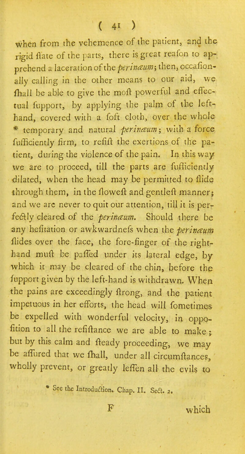 when from the vehemence of the patient, and the rigid ftate of the parts, there is great reafon to ap- prehend a laceration of the perinaum; then, occafion- ally calling in the other means to onr aid, we fhali be able to give the moll powerful and effec- tual fupport, by applying the palm of the left- hand, covered with a foft cloth, over the whole * temporary and natural 'perineum; with a force fufficiently firm, to refill: the exertions of the pa- tient, during the violence of the pain. In this way we are to proceed, till the parts are fufficiently dilated, when the head may be permitted to Hide through them, in the floweft and gentleft manner; and we arc never to quit our attention, till it is per- fectly cleared of the perinaum. Should there be any hesitation or awkwardnefs when the perinaum Aides over the face, the fore-finger of the right- hand mult be paffed under its lateral edge, by which it may be cleared of the chin, before the fupport given by the left-hand is withdrawn. When the pains are exceedingly ftrong, and the patient impetuous in her efforts, the head will fometimes be expelled with wonderful velocity, in oppo- fition to all the refinance we are able to make; but by this calm and ffeady proceeding, we may be allured that we fhall, under all circumftances, wholly prevent, or greatly leffen all- the evils to * See the Introduction. Chap. II. Sefl. 2. F which
