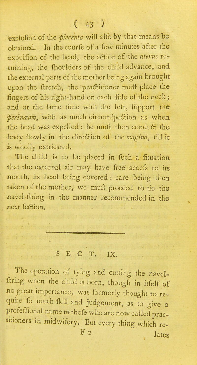 exclufion of the placenta will alfo by that means be obtained. In the courfe of a few minutes after the expulfion of the head, the aclion of the uterus re- turning, the fhoulders of the child advance, and the external parts of the mother being again brought upon the ftretch, the practitioner muft place the fingers of his right-hand on each fide of the neck; and at the fame time with the left, fupport the perinaum, with as much circumfpection as when, the head was expelled: he muft then conduct the body flowly in the direction of the vagina, till it is wholly extricated. The child is to be placed in fuch a fituatiori that the external air may have free accefs to its mouth, its head being covered : care being then taken of the mother, we muft proceed to tie the navel ftring in the manner recommended in the next fection. SECT. IX. The operation of tying and cutting the navel- ftring when the child is born, though in itfelf of no great importance, was formerly thought to re- quire fo much lkill and judgement, as to give a profeffional name t® thofe who are now called prac- titioners in midwifery. But every thing which re- F 2 lates