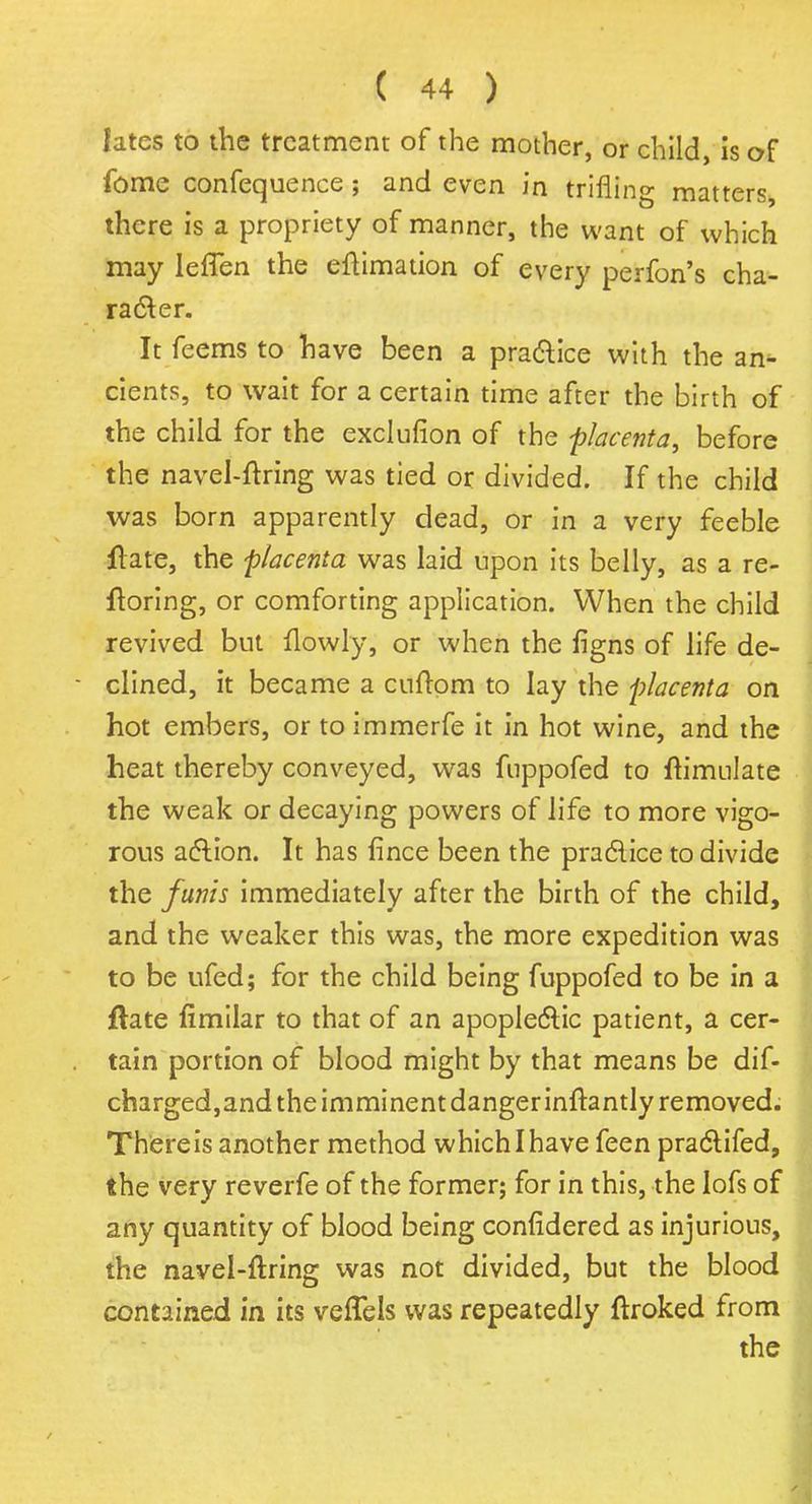 lates to the treatment of the mother, or child, is of fome confequence; and even in trifling matters, there is a propriety of manner, the want of which may leffbn the eftimation of every perfon's cha- racter. It feems to have been a practice with the an- cients, to wait for a certain time after the birth of the child for the exclufion of the -placenta, before the navel-ftring was tied or divided. If the child was born apparently dead, or in a very feeble jftate, the placenta was laid upon its belly, as a re- ftoring, or comforting application. When the child revived but flowly, or when the figns of life de- clined, it became a cuftom to lay the placenta on hot embers, or to immerfe it in hot wine, and the heat thereby conveyed, was fuppofed to Simulate the weak or decaying powers of life to more vigo- rous action. It has fince been the practice to divide the funis immediately after the birth of the child, and the weaker this was, the more expedition was to be ufed; for the child being fuppofed to be in a ftate fimilar to that of an apoplectic patient, a cer- tain portion of blood might by that means be dif- charged,and the imminent danger inftantly removed. There is another method which I have feen practifed, the very reverfe of the former; for in this, the lofs of any quantity of blood being conlidered as injurious, the navel-ftring was not divided, but the blood contained in its veffels was repeatedly ftroked from the