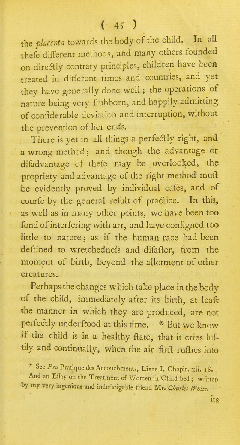 the placenta towards the body of the child. In all thefe different methods, and many others founded on dire&ly contrary principles, children have been treated in different times and countries, and yet they have generally done well; the operations of nature being very ftubborn, and happily admitting of confiderable deviation and interruption, without the prevention of her ends. There is yet in all things a perfectly right, and a wrong method; and though the advantage or difadvantage of thefe may be overlooked, the propriety and advantage of the right method mint be evidently proved by individual cafes, and of courfe by the general refult of practice. In this, as well as in many other points, we have been too fond of interfering with art, and have configned too little to nature; as if the human race had been deffined to wretchednefs and difafter, from the moment of birth, beyond the allotment of other creatures. Perhaps the changes which take place in the body of the child, immediately after its birth, at lead the manner in which they are produced, are not perfectly underftood at this time. * But we know if the child is in a healthy ftate, that it cries Iuf- tily and continually, when the air firft rufhes into * See Pen Pratique des Accouchments, Lirre I, Chapit. acii. lS. And an Eflay on the Treatment of Women in Child-bed ; written by my very ingenious and indefatigable friend Mr. Charles WiMv. its