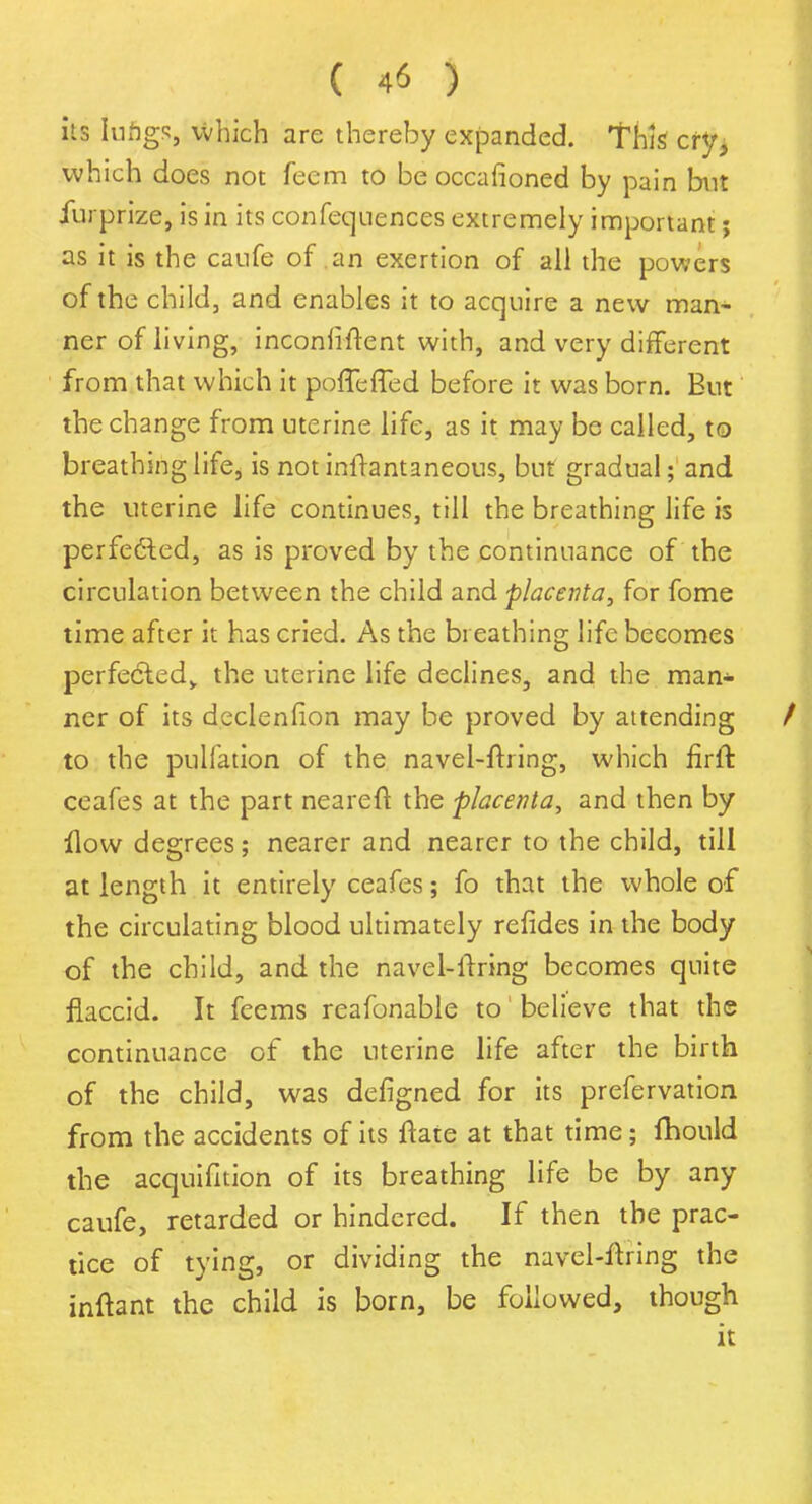 its lufigs, Which are thereby expanded, this cry, which does not feem to be occafioned by pain but Jfurprize, is in its confequences extremely important; as it is the caufe of an exertion of all the powers of the child, and enables it to acquire a new man- ner of living, inconfiftent with, and very different from that which it poffefTed before it was born. But the change from uterine life, as it may be called, to breathing life, is not inftantaneous, but gradual; and the uterine life continues, till the breathing life is perfected, as is proved by the continuance of the circulation between the child and placenta, for fome time after it has cried. As the breathing life becomes perfected,, the uterine life declines, and the man* ner of its declenfion may be proved by attending to the puliation of the navel-firing, which firft ceafes at the part neareft the placenta, and then by flow degrees; nearer and nearer to the child, till at length it entirely ceafes; fo that the whole of the circulating blood ultimately refides in the body of the child, and the navel-firing becomes quite flaccid. It feems reafonable to believe that the continuance of the uterine life after the birth of the child, was defigned for its prefervation from the accidents of its ftate at that time; fhould the acquifition of its breathing life be by any caufe, retarded or hindered. If then the prac- tice of tying, or dividing the navel-firing the inftant the child is born, be followed, though it