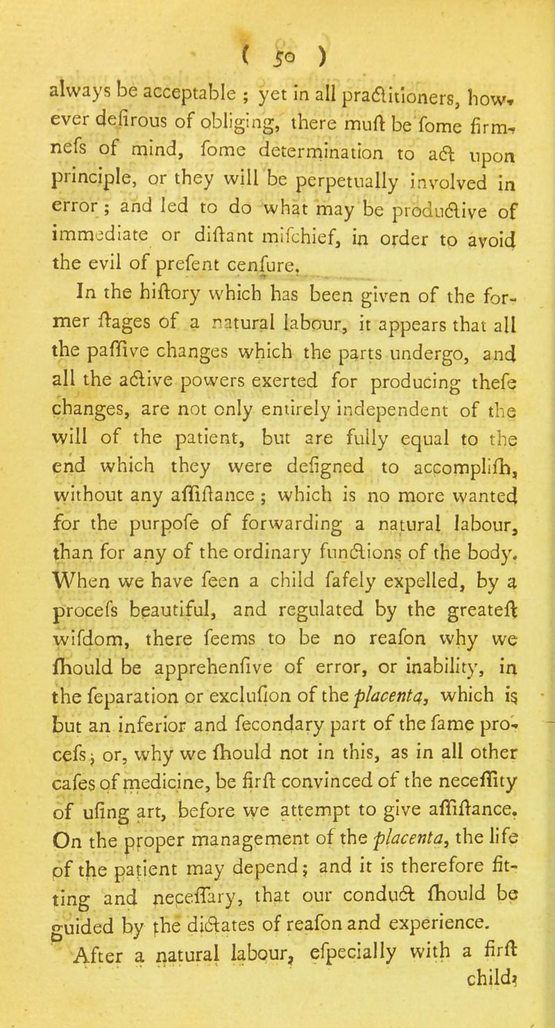 always be acceptable ; yet in all practitioners, how, ever defirous of obliging, there muft beTome firm* nefs of mind, fome determination to act npon principle, or they will be perpetually involved in error ; and led to do what may be productive of immediate or diftant mifchief, in order to avoid the evil of prefent cenfurc. In the hiftory which has been given of the for- mer ftages of a natural labour, it appears that all the pafTive changes which the parts undergo, and all the active powers exerted for producing thefe changes, are not only entirely independent of the will of the patient, but are fully equal to the end which they were defigned to accomplifh, without any aftiitance; which is no more wanted for the purpofe of forwarding a natural labour, than for any of the ordinary functions of the body. When we have feen a child fafely expelled, by a procefs beautiful, and regulated by the greateft wifdom, there feems to be no reafon why we fhould be apprehenfive of error, or inability, in the feparation or exclufion of the placenta, which is. but an inferior and fecondary part of the fame pro-, cefs} or, why we fhould not in this, as in all other cafes of medicine, be firft convinced of the necefiity of ufing art, before we attempt to give affiftance. On the proper management of the placenta, the life of the patient may depend; and it is therefore fit- ting and necefTary, that our conduct mould be guided by phe dictates of reafon and experience. After a natural labour, efpecially with a firft child?
