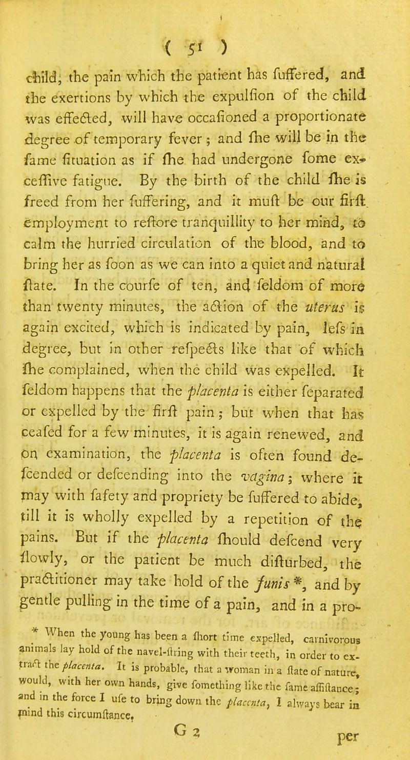 ( 5* ) childi the pain which the patient has fuffered, and the exertions by which the expulfion of the child was effected, will have occasioned a proportionate degree of temporary fever ; and fhe will be in the fame fituation as if fhe had undergone fome ex* ceffive fatigue. By the birth of the child fhe is freed from her fuffering, and it muft be our firft. employment to reftore tranquillity to her mind, to calm the hurried circulation of the blood, and to bring her as foon as we can into a quiet and natural Hate. In the courfe of ten, and feldom of more than twenty minutes, the action of the uterus is again excited, which is indicated by pain, lefs in degree, but in other refpeels like that of which (he complained, when the child was expelled. It feldom happens that the placenta is either feparated or expelled by the firft pain; but when that has ceafed for a few minutes, it is again renewed, and on examination, the placenta is often found de- fended or defcending into the vagina; where it may with fafety and propriety be fuffered to abide, till it is wholly expelled by a repetition of the pains. But if the placenta fhould defcend very flowly, or the patient be much difturbed, the practitioner may take hold of the funis * and by gentle pulling in the time of a pain, and in a pro- * When the young has been a fhort time expelled, carnivorous animals lay hold of the navel-tfring with their teeth, in order to ex- faA the placenta. It is probable, that a woman in a flate of nature, would, w.th her own hands, give fomcthing like the fameaffittance- and m the force I ufe to bring down the placenta, I always bear in inind this circumftance.