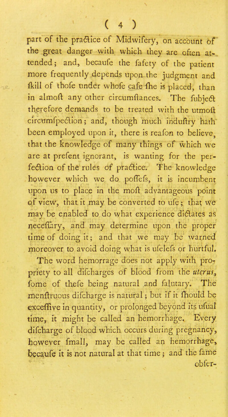 part of the practice of Midwifery, on account of the great danger with which they are often at-, tended; and, becaufe the fafety of the patient more frequently depends uponthe judgment and (kill of thofe under whofe cafeAe is placed, than in almoft any other circumftances. The fubjecl: therefore demands to be treated with the utmoft circumfpeclion; and, though much induftry hath been employed upon it, there is reafon to believe, that the knowledge of many things of which we are at prefent ignorant, is wanting for the per- fection of the rules of practice. The knowledge however which we do pofTefs, it is incumbent upon us to place in the moft, advantageous point of view, that it may be converted to ufe; that we may be enabled to do what experience dictates as neceflary, and may determine upon the proper time of doing it; and that we may be warned moreover to avoid doing what is ufelefs or hurtful. The word hemorrage does not apply with pro-r priety to all difcharges of blood from the uterus, fome of thefe being natural and falutary. The menftruous difcharge is natural; but if it fhould be exceflive in quantity, or prolonged beyond its ufual time, it might be called an hemorrhage. Every difcharge of blood which occurs during pregnancy, however fmall, may be called an hemorrhage, becaufe it is not natural at that time; and the fame obfer-