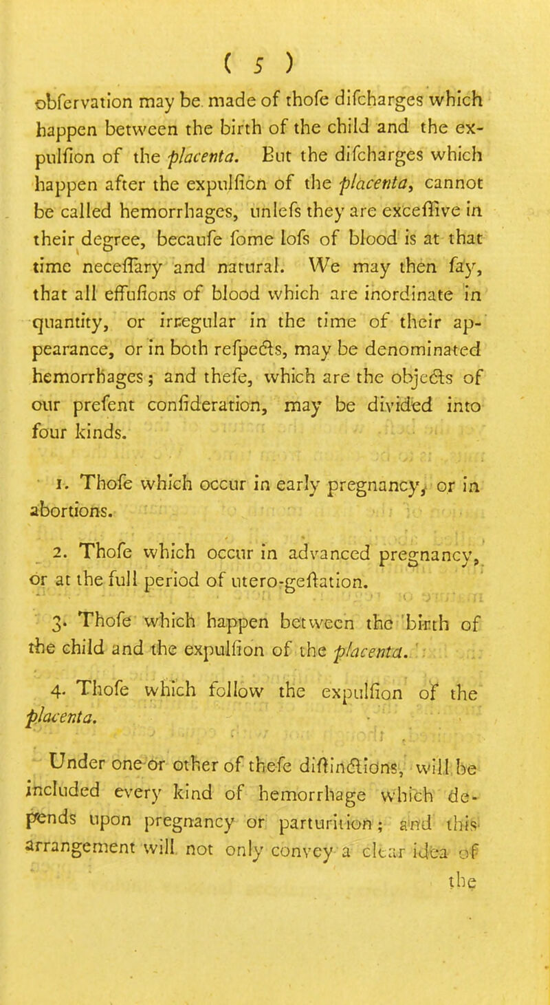 obfervation may be made of thofe difcharges which happen between the birth of the child and the ex- pulfion of the placenta. But the difcharges which happen after the expulficn of the placenta, cannot be called hemorrhages, nnlefs they are exceflfive in their degree, becaufe fome lofs of blood is at that time necefTary and natural. We may then fay, that all effufions of blood which are inordinate in quantity, or irr.egular in the time of their ap- pearance, or in both refpecls, may be denominated hemorrhages; and thefe, which are the objects of our prefent confederation, may be divided into four kinds. 1. Thofe which occur in early pregnancy, or in abortions. 2. Thofe which occur in advanced pregnancy, or at the full period of utero-geftation. 3. Thofe which happen between the birth of the child and the expuliion of the placenta. 4. Thofe which follow the expuliion of the placenta. Under one or other of thefe diftin&ions, will be included every kind of hemorrhage which de- pends upon pregnancy or parturition; and this arrangement will not only convey a clear idea of the