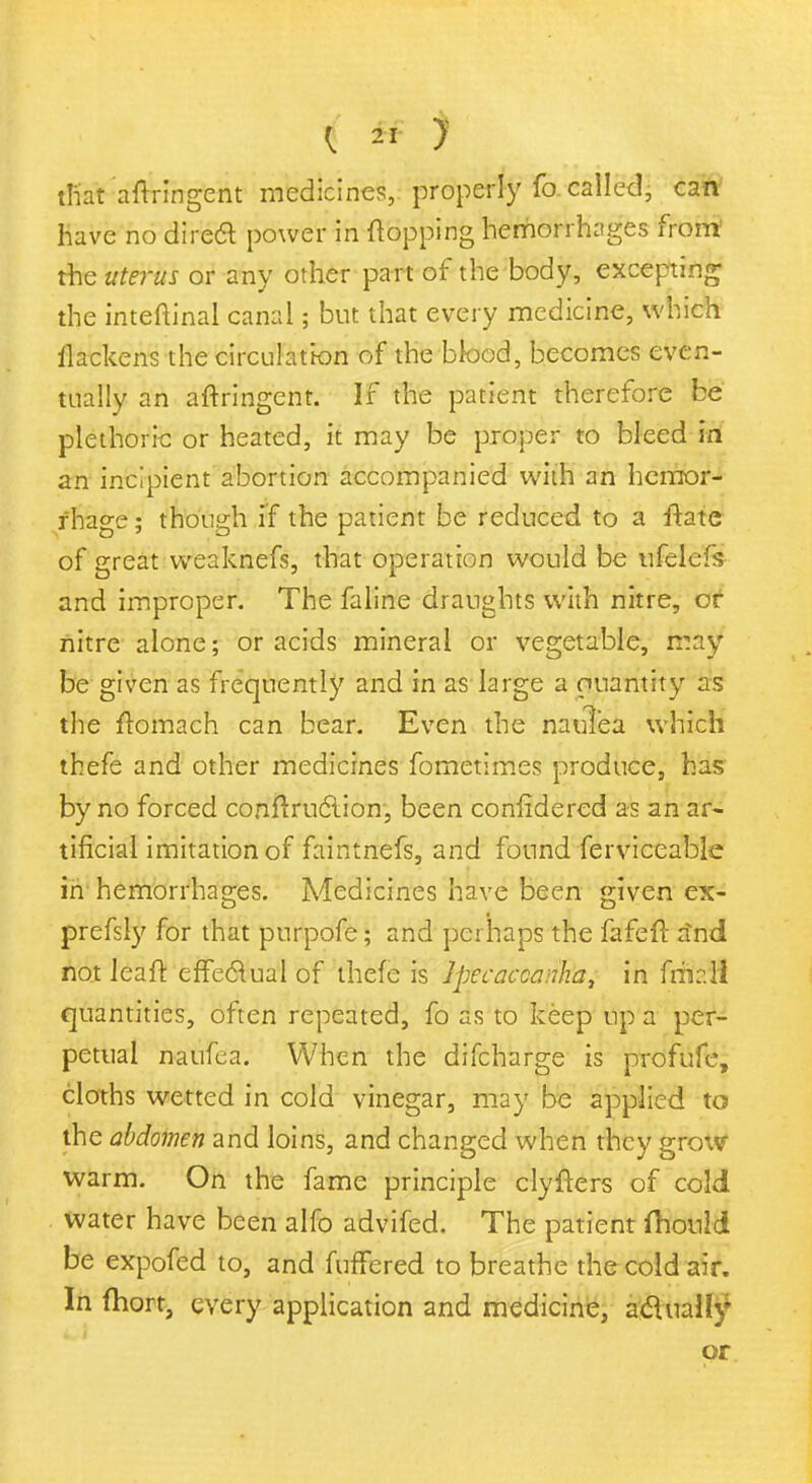 tfiat aftringent medicines, properly fo. called, can have no direct power in (topping hemorrhages front the uterus or any other part of the body, excepting the inteftinal canal; but that every medicine, which llackens the circulation of the blood, becomes even- tually an aftringent. If the patient therefore be plethoric or heated, it may be proper to bleed in an incipient abortion accompanied with an hemor- rhage ; though if the patient be reduced to a ftate of great weaknefs, that operation would be ufelefs and improper. The faline draughts with nitre, or nitre alone; or acids mineral or vegetable, may be given as frequently and in as large a ouantity as the ftomach can bear. Even the naulea which thefe and other medicines fometimes produce, has by no forced contraction, been confidered as an ar- tificial imitation of faintnefs, and found ferviceable in hemorrhages. Medicines have been given ex- prefsly for that purpofe; and perhaps the fafeft rind not leait effectual of thefe is Ipecaccanha, in fm::ll quantities, often repeated, fo as to keep up a per- petual naufea. When the difcharge is profufc, cloths wetted in cold vinegar, may be applied to the abdomen and loins, and changed when they grow warm. On the fame principle clyfters of cold water have been alfo advifed. The patient fhould be expofed to, and fuffered to breathe the cold air. In fhort, every application and medicine, actually or