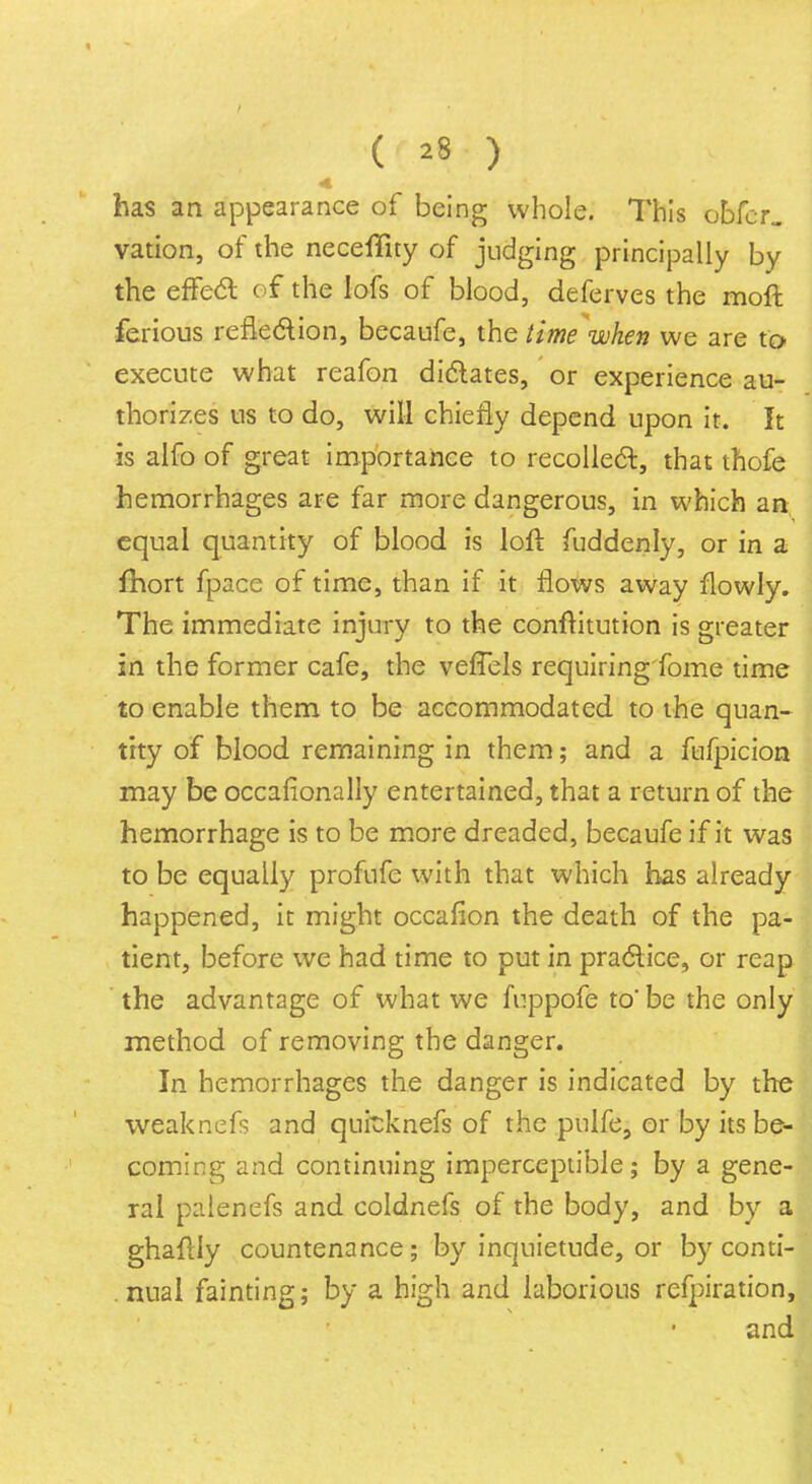 ( *8 ) has an appearance of being whole. This obfcr. vation, of the neceffity of judging principally by the effect o£ the lofs of blood, deferves the moft ferious reflection, becaufe, the time when we are to execute what reafon dictates, or experience au- thorizes us to do, will chiefly depend upon it. It is alfo of great importance to recollect, that thofe hemorrhages are far more dangerous, in which an equal quantity of blood is loft fuddenly, or in a fhort fpace of time, than if it flows away flowly. The immediate injury to the conftitution is greater in the former cafe, the veffels requiring fome time to enable them to be accommodated to the quan- tity of blood remaining in them; and a fufpicion may be occafionally entertained, that a return of the hemorrhage is to be more dreaded, becaufe if it was to be equally profufe with that which has already happened, it might occafion the death of the pa- tient, before we had time to put in practice, or reap the advantage of what we fuppofe to' be the only method of removing the danger. In hemorrhages the danger is indicated by the weaknefs and quitknefs of the pulfe, or by its be- coming and continuing imperceptible; by a gene- ral palenefs and coldnefs of the body, and by a ghaftly countenance; by inquietude, or by conti- nual fainting; by a high and laborious rcfpiration, and