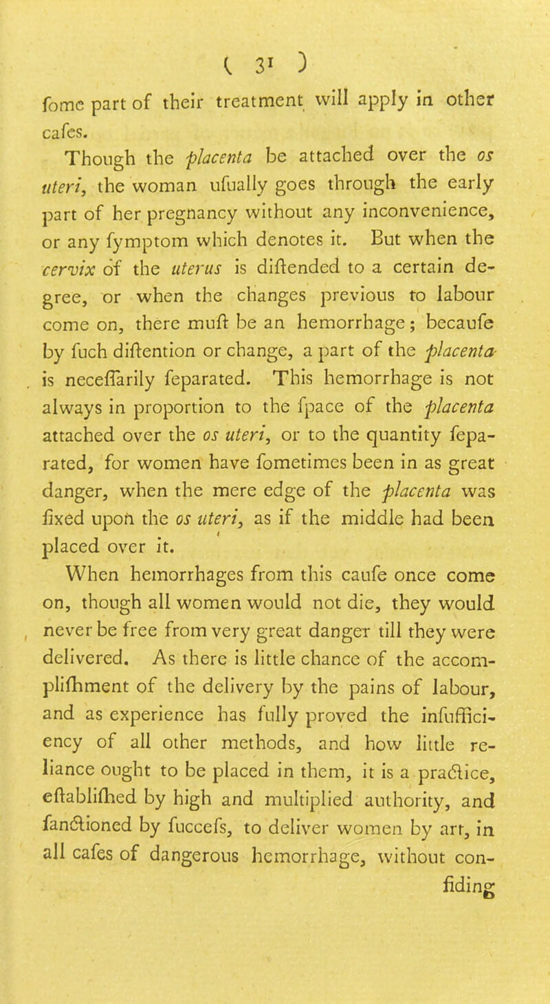 fome part of their treatment will apply in other cafes. Though the placenta be attached over the os uteri, the woman ufually goes through the early part of her pregnancy without any inconvenience, or any fymptom which denotes it. But when the cervix of the uterus is diftended to a certain de- gree, or when the changes previous to labour come on, there muft be an hemorrhage; becaufe by fuch diftention or change, a part of the placenta- Is neceffarily feparated. This hemorrhage is not always in proportion to the fpace of the placenta attached over the os uteri, or to the quantity fepa- rated, for women have fometimes been in as great danger, when the mere edge of the placenta was fixed upon the os uteri, as if the middle had been placed over it. When hemorrhages from this caufe once come on, though all women would not die, they would never be free from very great danger till they were delivered. As there is little chance of the accom- plifhment of the delivery by the pains of labour, and as experience has fully proved the infuffici- ency of all other methods, and how little re- liance ought to be placed in them, it is a practice, eftablifhed by high and multiplied authority, and fanct-ioned by fuccefs, to deliver women by art, in all cafes of dangerous hemorrhage, without con- fiding