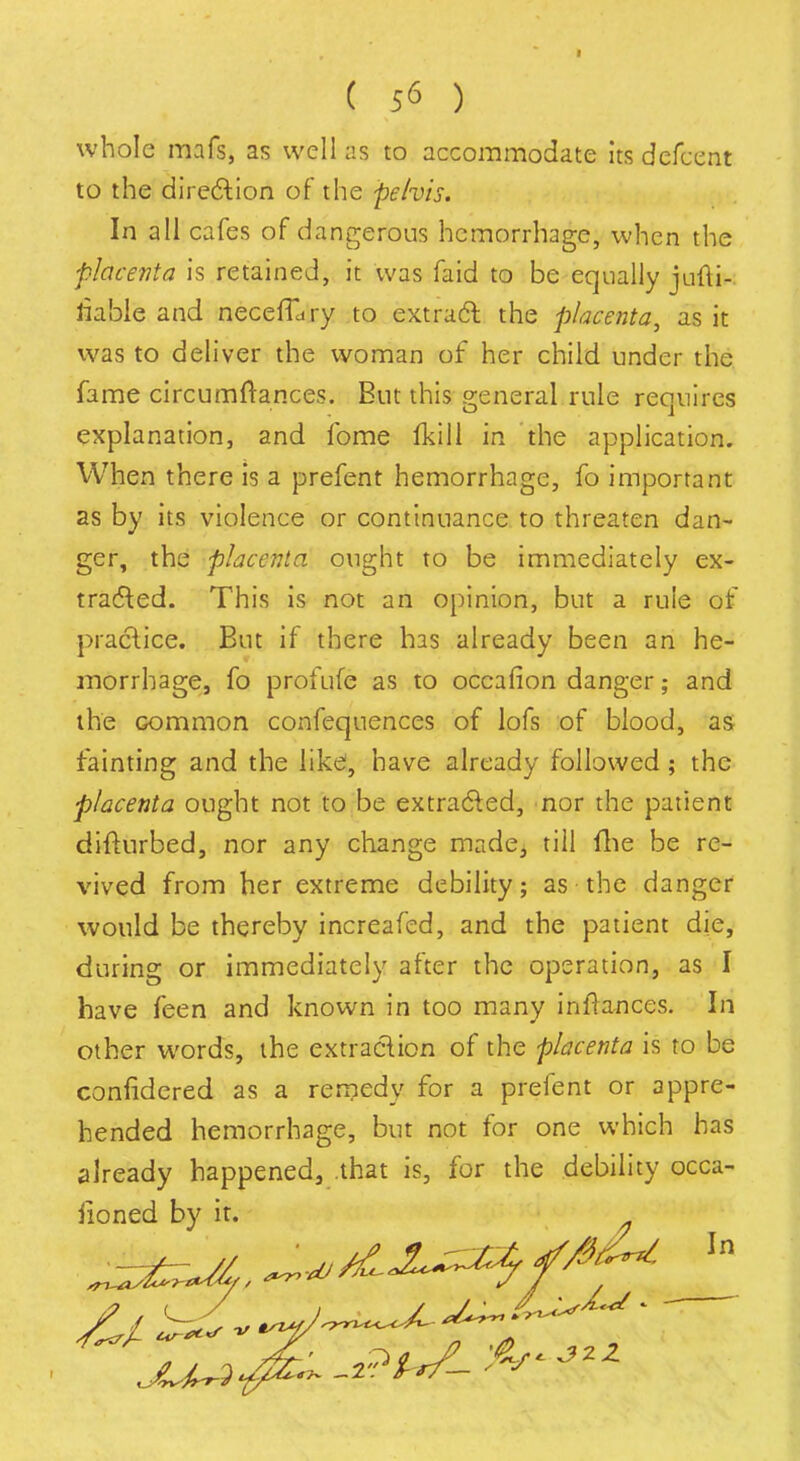 whole mafs, as well as to accommodate its defcent to the direction of the pelvis. In all cafes of dangerous hemorrhage, when the placenta is retained, it was faid to be equally jufti-. liable and necefEiry to extract the placenta, as it was to deliver the woman of her child under the fame circumftances. But this general rule requires explanation, and fome (kill in the application. When there is a prefent hemorrhage, fo important as by its violence or continuance to threaten dan- ger, the placenta ought to be immediately ex- tracted. This is not an opinion, but a rule of practice. But if there has already been an he- morrhage, fo profufe as to occafion danger; and the common confequences of lofs of blood, as fainting and the like, have already followed; the placenta ought not to be extracted, nor the patient difturbed, nor any change made, till fhe be re- vived from her extreme debility; as the danger would be thereby increafed, and the patient die, during or immediately after the operation, as I have feen and known in too many infrances. In other words, the extraction of the placenta is to be confidered as a remedy for a prelent or appre- hended hemorrhage, but not for one which has already happened, .that is, for the debility occa- fioned by it.