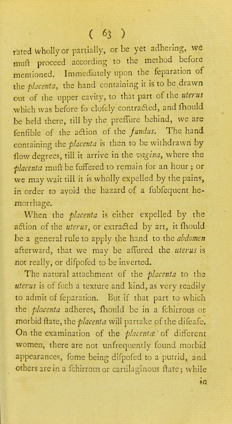 rated wholly or partially, or be yet adhering, vrp muft proceed according to the method before mentioned. Immediately upon the feparation of the placenta, the hand containing it is to be drawn out of the upper cavity, to that part of the uterus which was before fo clofely contracted, and fhould be held there, till by the preffure behind, we are fenfible of the action of the fundus. The hand containing the placenta is then to be withdrawn by How degrees, till it arrive in the vagina, where the placenta muft be fuffered to remain for an hour ; or we may wait till it is wholly expelled by the pains, in order to avoid the hazard of a fubfequent he- morrhage. When the placenta is either expelled by the action of the uterus, or extracted by art, it fhould be a general rule to apply the hand to the abdomen afterward, that we may be affnred the uterus is not really, or difpofed to be inverted. The natural attachment of the placenta to the uterus is of Tuch a texture and kind, as very readily to admit of feparation. But if that part to which the placenta adheres, fhould be in a fchirrous or morbid ftate, the placenta will partake of the difeafe. On the examination of the placenta' of different women, there are not unfrequently found morbid appearances, fome being difpofed to a putrid, and others are in a fchirrous or cartilaginous Hate; while in