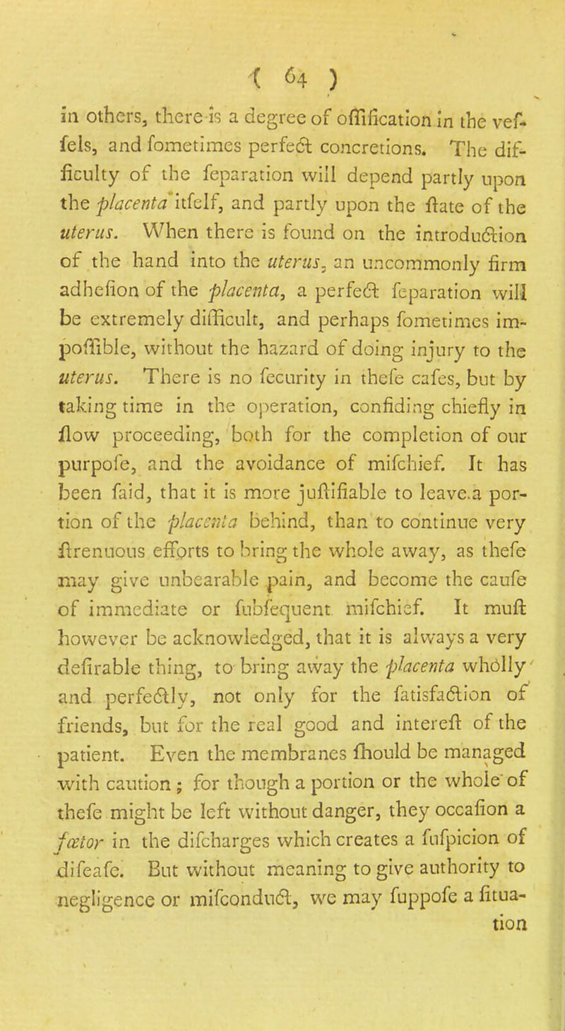 in others, there-is a degree of oflification in the vef- fels, and fometimes perfect concretions. The dif- ficulty of the feparation will depend partly upon the placenta'hklf, and partly upon the ftate of the uterus. When there is found on the introduction of the hand into the uterus, an uncommonly firm adhefion of the placenta, a perfect feparation will be extremely difficult, and perhaps fometimes im- pofiible, without the hazard of doing injury to the uterus. There is no fecurity in thefe cafes, but by taking time in the operation, confiding chiefly in flow proceeding, both for the completion of our purpofe, and the avoidance of mifchief. It has been faid, that it is more jufiifiable to leave.a por- tion of the placenta behind, than to continue very itrenuous efforts to bring the whole away, as thefe may give unbearable pain, and become the caufe of immediate or fubfequent mifchief. It muft however be acknowledged, that it is always a very defirable thing, to bring away the placenta wholly and perfectly, not only for the fatisfaction of friends, but for the real good and intereft of the patient. Even the membranes fhould be managed with caution ; for though a portion or the whole' of thefe might be left without danger, they occafion a fcetor in the difcharges which creates a fnfpicion of difeafe. But without meaning to give authority to negligence or mifconduct, we may fuppofe a fixa- tion