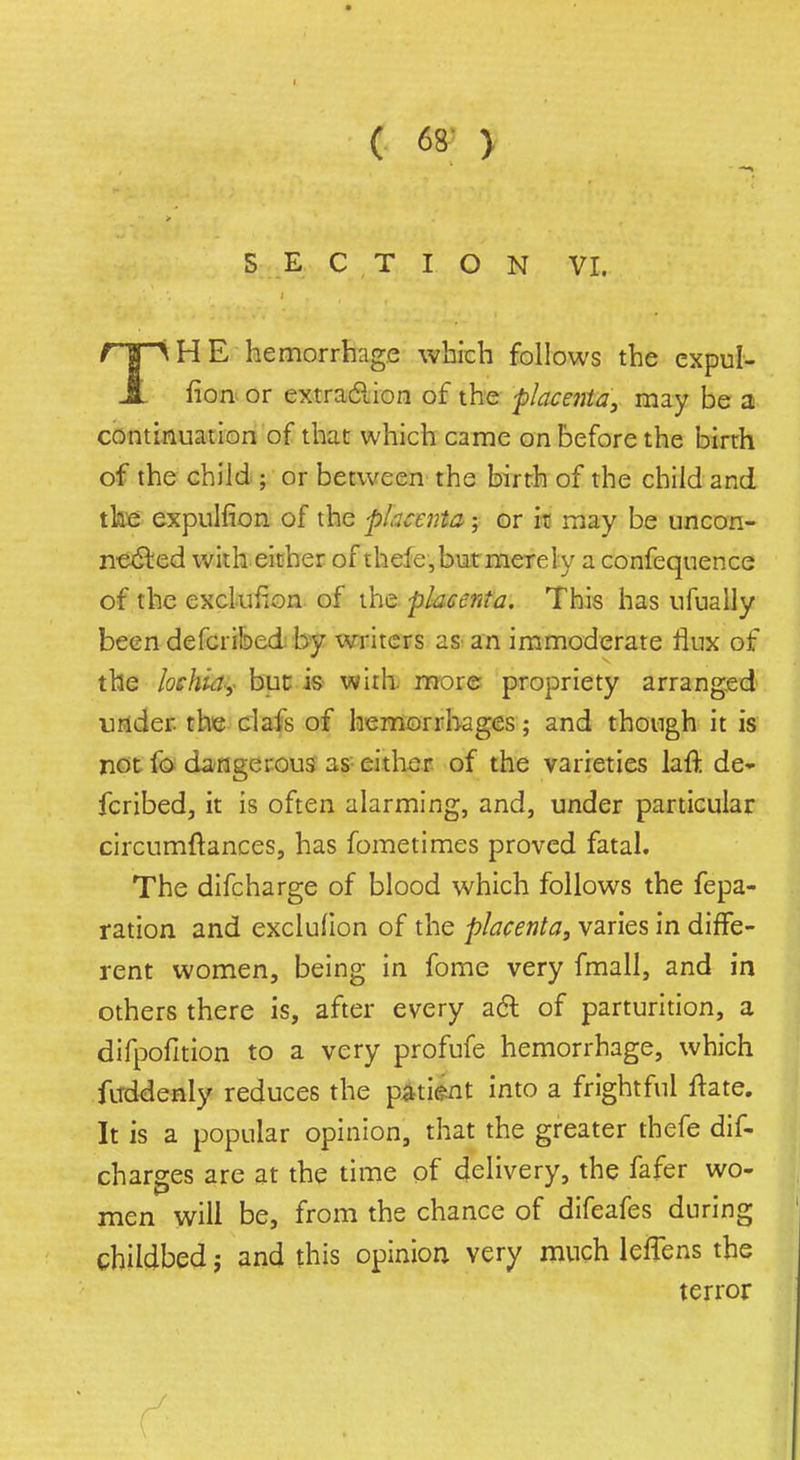 SECTION VI. T' H E hemorrhage which follows the expul- fion or extraction of the -placenta, may be a continuation of that which came on before the birth of the child ; or between the birth of the child and the expulfion of the placenta; or it may be uncon- nected with either of thefe,but merely a confequence of the exclusion of the placenta. This has ufually been defcribed by writers as an immoderate flux of the lochia,- but is with, more propriety arranged under the clafs of hemorrhages; and though it is not lb dangerous as either of the varieties lafJ; de- fcribed, it is often alarming, and, under particular circumftances, has fometimes proved fatal. The difcharge of blood which follows the fepa- ration and exclufion of the placenta, varies in diffe- rent women, being in fome very fmall, and in others there is, after every a<ft of parturition, a difpofition to a very profufe hemorrhage, which firddenly reduces the patient into a frightful ftate. It is a popular opinion, that the greater thefe dis- charges are at the time of delivery, the fafer wo- men will be, from the chance of difeafes during childbed; and this opinion very much lefTens the terror