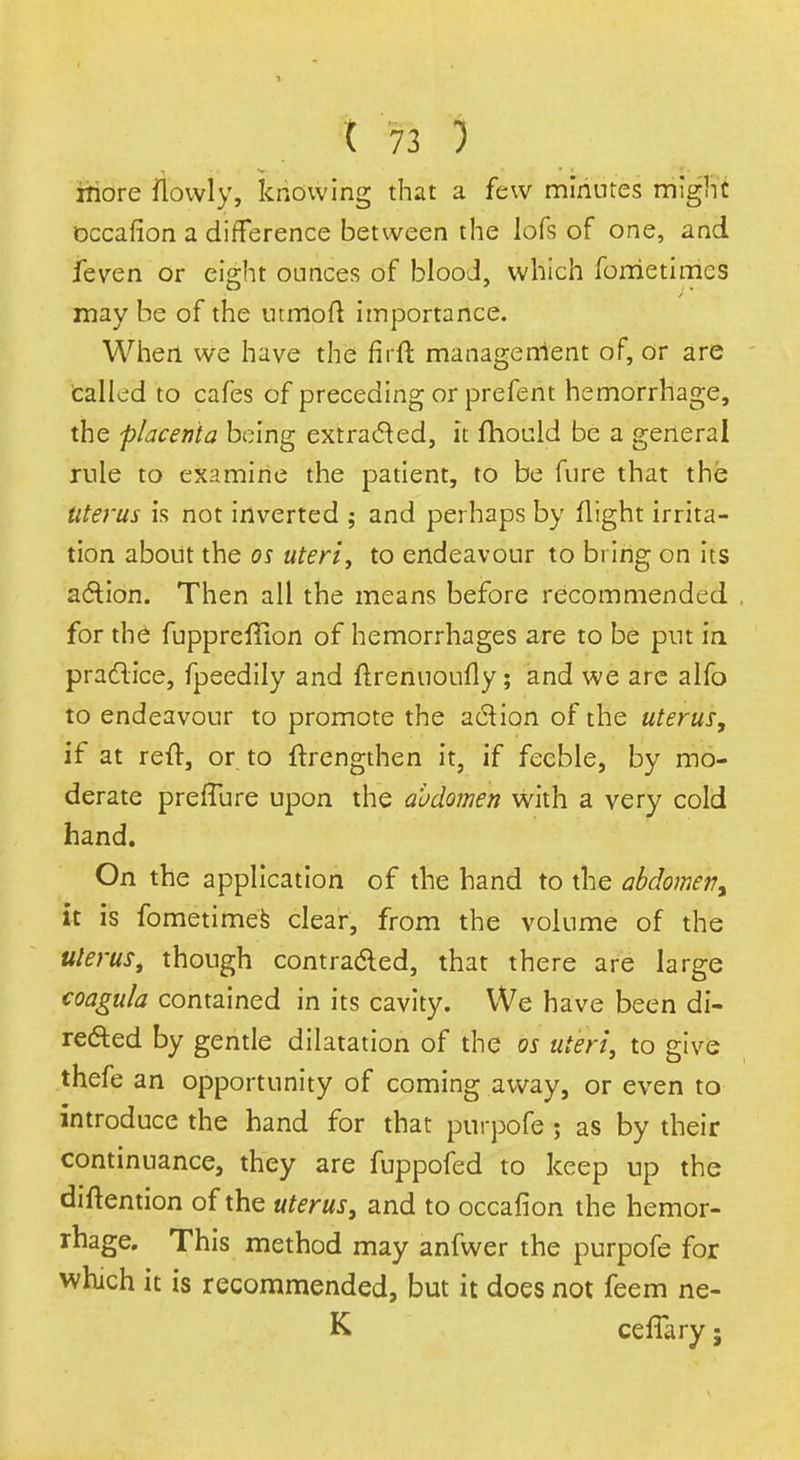 more ilbwiy, knowing that a few minutes might Dccafion a difference between the lofs of one, and feven or eight ounces of blood, which fometimcs may be of the utmoft importance. When we have the firft management of, or are called to cafes of preceding or prefent hemorrhage, the placenta being extracted, it fhould be a general rule to examine the patient, to be fure that the Uterus is not inverted ; and perhaps by flight irrita- tion about the os uteri, to endeavour to bring on its action. Then all the means before recommended for the fuppreffion of hemorrhages are to be put in practice, fpeedily and ftrenuoufly; and we are alfo to endeavour to promote the action of the uterus, if at reft, or to ftrengthen it, if feeble, by mo- derate preffure upon the abdomen with a very cold hand. On the application of the hand to the abdomen^ it is fometimes clear, from the volume of the uterus, though contracted, that there are large coagula contained in its cavity. We have been di- rected by gentle dilatation of the os uteri, to give thefe an opportunity of coming away, or even to introduce the hand for that purpofe ; as by their continuance, they are fuppofed to keep up the diftention of the uterus, and to occafion the hemor- rhage. This method may anfwer the purpofe for which it is recommended, but it does not feem ne-