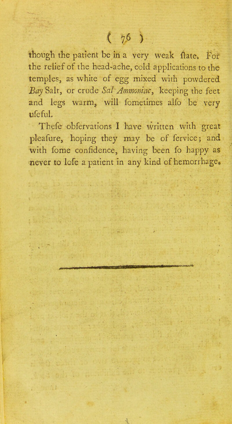 £ ' jiP;^ ^ till though the patient be in a very weak ftate. Per the relief of the head-ache, cold applications to the temples, as white of egg mixed with powdered Bay Salt, or crude Sal Ammoniac, keeping the feet and legs warm, will fometimes alfo be very ufeful. Thefe obfervations I have written with great pleafure, hoping they may be of fervice; and with fome confidence, having been fo happy as never to lofe a patient in any kind of hemorrhage*