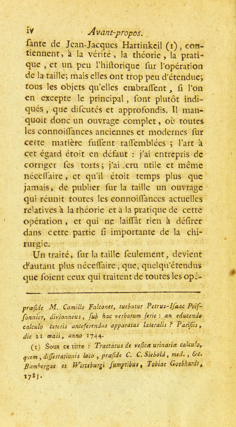 fptc de Jean-Jacques Hartinkcil (i), con- tiennent, à la vérité, la théorie, la prati- que , et un peu riiiftoriquc fur l’opération de la taille; mais elles ont trop peu d’étendue; tous les objets qu’elles cmbraflent fi l’on en excepte le principal, font plutôt indi- qués , que difeutés et approfondis. Il man- quoit donc un ouvrage complet, où toutes les connoilfances anciennes et modernes fur cette matière fuifent raffemblées ; l’art à cet égard étoit en défaut : j’ai entrepris de corriger fes torts; j’ai cru utile et meme nécelTaire , et qu'il étoit temps plus que jamais, de publier fur la taille un ouvrage qui réunit toutes les connoiflances actuelles relatives a la théorie et à la pratique de cette opération , et qui ne lailfât rien à défirer dans cette partie fi importante de la chi- rurgie. Un traité, fur la taille feulement, devient d^autant plus néceffaire, que, quelqu’étendus que foient ceux qui traitent de toutes les opé- prœfide M. Camillo Falconet, tuebatar Petrus-Ifaac Poif- fonnicr, divionneus, fub hac verborum {cric : an educendo calcula cctals anteferendus apparatus lateralis ? Parijîh, die 11 maiiy anno 1744- (i) Sous ce titre : Tractatus de vefîcte urinaria caUu'o, qaem ydijfertatioiiis lo'co , prafidc C. C.Siebold, mcd. , &c. Barnhc^rgae et IFirctbur^i fumptibus ^ Tobias Gotbhardi,