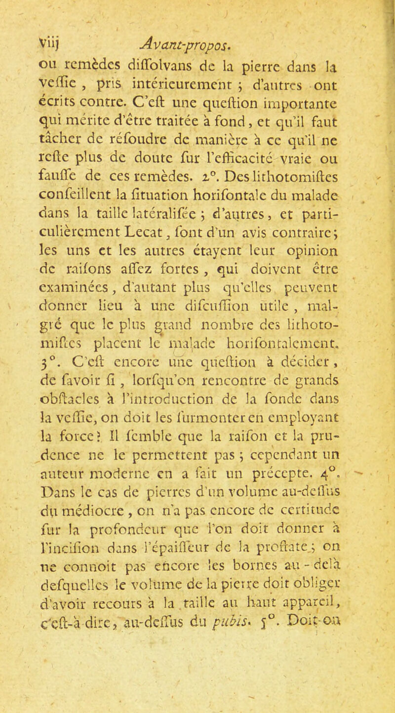 Viij Avant-propos. ou remèdes diffolvans de la pierre dans la vefïïc , pris intérieurement j d’autres ont écrits contre. C’eft une queftion importante qui mérite d’étre traitée à fond, et qu’il faut tâcher de réfoudre de manière à ce qu’il ne refte plus de doute fur l’efficacité vraie ou faulTe de ces remèdes. Deslithotomiftes confeillent la fîtuation horifontale du malade dans la taille latéralifée j d’autres, et parti- culièrement Lecat, font d’un avis contraire; les uns et les autres étayent leur opinion de raifons afficz fortes , qui doivent être examinées, d'autant plus qu’elles peuvent donner lieu â une difciiffion utile , mal- gré que le plus grand nombre des lithoto- mifi;cs placent le malade horifontalemcnt, 3°. C’eil: encore une qudlion à décider, de favoir fî, lorfqu’on rencontre de grands obflacles à l’introduction de la fonde dans la veffie, on doit les furmonteren employant la force > !l femble que la raifon et la pru- dence ne le permettent pas ; cependant un auteur moderne en a fait un précepte. 4°. Dans le cas de pierres d’un volume au-delTus du médiocre , on n’a pas encore de certitude fur la profondeur que i’on doit donner à l’indllon dans l’épaiflèur de la prodate,; on ne connoit pas encore les bornes au - delà defquellcs le volume de la pierre doit obliger d’avoir recours à la taille au haut appareil, c'çft-à dire, au-deffus du pubis. 5°. Doit-on