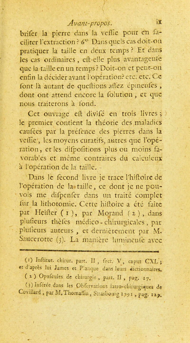 brifcr la pierre dans la veflie pour en fa- ciliter Tcxtraction ? 6^ Dans quels cas doit-oii pratiquer la taille en deux temps ? Et dans les cas ordinaires, eft-ellc plus avantagcule que la taille en un temps? Doit-on et peut-on enfin la décider avant l’opération? etc. etc. Ce font là autant de queftions afi'ez cpineufcs , dont ont attend encore la folution, et que nous traiterons à fond. Cet ouvrage eft divifé en trois livres ; le premier contient la théorie des maladies caufées par la préfence des pierres dans la velEe , les moyens curatifs, autres que l’opé- ration, et les difpofitions plus ou moins fa- vorab'es et meme contraires du caiculcux à l’opération de la taille. Dans le fécond livre je trace l’hiftoire de l’opération de la-taille, ce dont je ne pou- vois me difpenfcr dans un traité complet fur la lithotomie. Cette hiftoire a été faite par Heifler ( i ), par Morand ( z ) , dans plufieurs thèfes médico-chirurgicales , par plufieurs auteurs , et dernièrement par M. Saucerotte (3). La manière lumiiiculè avec (0 Inftitut. chirur. part. 11^ fc-ct. V, caput CXL ; «t d après lui James et Planque dans leurs dictionnaires. ( 1 ) Opufcules de chirurgie , paît. II , pag. 17. ( 3) Infèree dans les Obfervations iatro-cliirurgiques de Covillard , par M. Thomaflui, Suashourg 1751 , pag. \ I