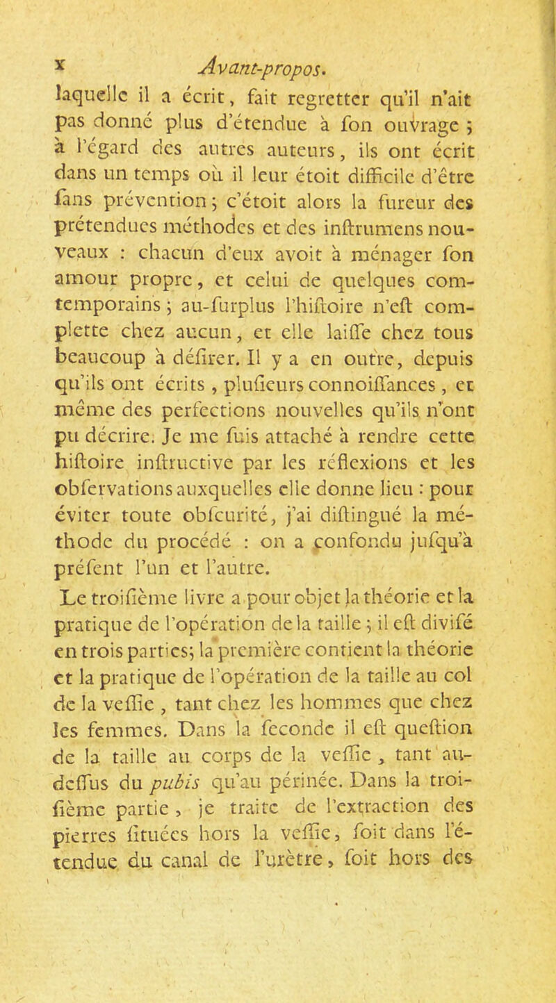 laquelle il a écrit, fait regretter qu’il n’ait pas donné plus d’étendue à fon ouvrage ; à l’égard des autres auteurs, ils ont écrit dans un temps où il leur étoit difficile d’être ians prévention j c’étoit alors la fureur des prétendues méthodes et des inftrumens nou- veaux : chacun d’eux avoit à ménager fon amour propre, et celui de quelques com- temporains ; au-furplus l’hiftoire n’eft com- plette chez aucun, et elle laifle chez tous beaucoup a défîrer. Il y a en outre, depuis qu’ils ont écrits , pluGeurs connoiffances , et même des perfections nouvelles qu’ils ffiont pu décrire. Je me fuis attaché à rendre cette hiftoire inftmctive par les réflexions et les obfervations auxquelles elle donne lieu : pour éviter toute obfcurité, j’ai diflingué la mé- thode du procédé : on a confondu jufqu’à préfent l’un et l’autre. Letroifième livre a pour objet la théorie et la pratique de l’opération delà taille il eft divifé en trois parties; la première contient la théorie et la pratique de l’opération de la taille au col de la veffie , tant chez les hommes que chez les femmes. Dans la ifccondc il eft queftion de la taille au corps de la veffie , tant au- dcfliis du pubis qu’au périnée. Dans la troi- fièmc partie , je traite de l’ext;raction des pierres Gtiiécs hors la veffie, foit dans le- tendue du canal de l’urètre, foit hors des