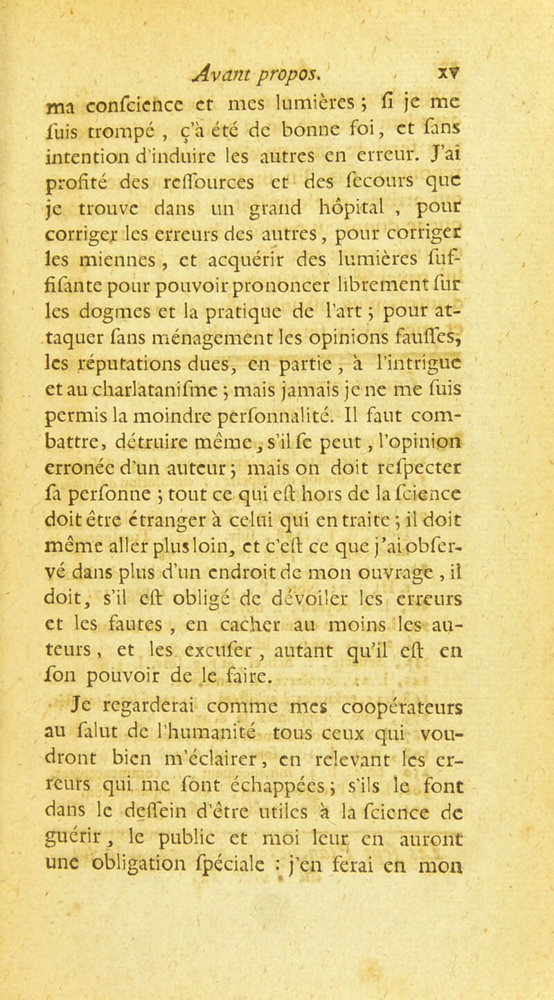 Avant propos. - xv ma confcicncc et mes lumières ; fi Je me fuis trompé , c’a été de bonne foi, et fans intention d'induire les autres en erreur. J’ai profité des reflbiirces et des fecours que je trouve dans un grand hôpital , pour corriger les erreurs des autres, pour corriger les miennes, et acquérir des lumières fuf- fifante pour pouvoir prononcer librement fur les dogmes et la pratique de l’art ; pour at- taquer fans ménagement les opinions faufies, les réputations dues, en partie , à l’intrigue et au charlatanifme ; mais jamais je ne me fuis permis la moindre perfonnalité. Il faut com- battre, détruire même_,s’ilfc peut, l’opinion erronée d’un auteur ; mais on doit refpectcr fa perfonne ; tout ce qui efi; hors de la fzience doit être étranger à celui qui en traite ; il doit même aller plus loin, et c’efi; ce que j’aiobfer- vé dans plus d’un endroit de mon ouvrage , il doit, s’il eft obligé de dévoiler les erreurs et les fautes , en cacher au moins les au- teurs , et les exeufer , autant qu’il eft en fou pouvoir de je faire. Je regarderai comme mes coopérateurs au falut de l’humanité tous ceux qui vou- dront bien m’éclairer, en relevant les er- reurs qui me font échappées j s’ils le font dans le deffein d’être utiles a la fcience de guérir, le public et moi leur, en auront une obligation fpéciale : j’en ferai en mon