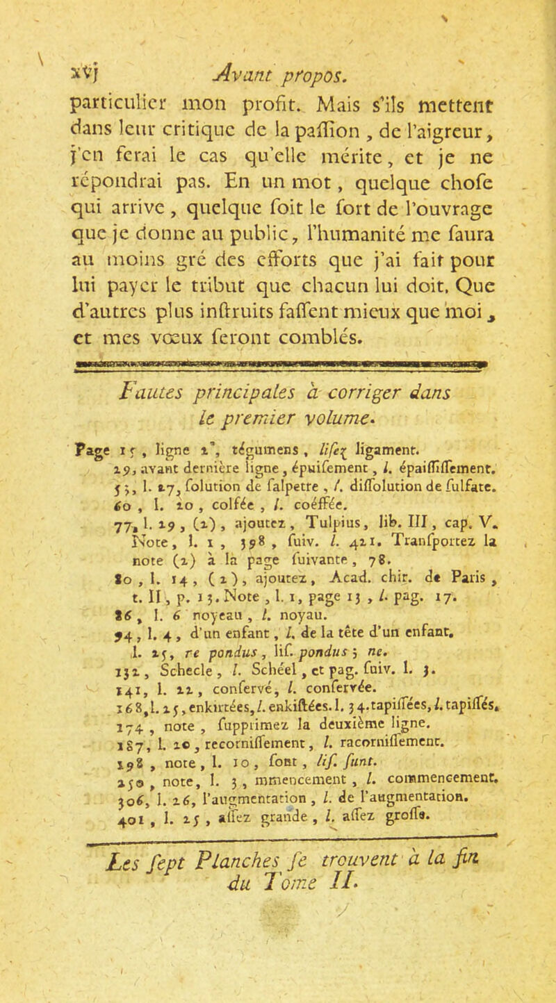 N xVj Avant propos. particulier mon profit. Mais s’ils mettent dans leur critique de lapaffion , de l’aigreur, j’en ferai le cas qu’elle mérite, et je ne répondrai pas. En un mot, quelque chofe qui arrive , quelque foit le fort de l’ouvrage que je donne au public, l’humanité me faura au moins grc des eiforts que j’ai fait pour lui payer le tribut que chacun lui doit. Que d-’autrcs plus inftruits faffent mieux que moi ^ et mes vœux feront comblés. Fautes principales à corriger dans Le premier volume. page I f , ligne i', tigumens , life^ ligament. i5>j avant dernière ligne, épuifement, l. épaiflîflement. 5 5,1. folution de falpetre , /. diflblution de fulfate. éo , I. lo , colfée , /. coéfFèe. 77,1.19, Cl) > ajouccT,, Tulpius, lib. III, cap. V. Note, 1. X , , fuiv. /. 411. Tranfportez la note (i) à la page fuivante, 78. to , 1. 14, (1), ajoutez, Acad. chir. d« Paris, t. II, p. I J. Note , I. I, page 13 , /. pag. 17. Stf, \. 6 royeau , l. noyau. J4,1. 4 , d’un enfant, /. de la tête d’un enfant, ,1. 15, re pondus, \iC. pondus j ne. 131, Schecle , /. Schéel, et pag. fuiv. I. 3. 141, 1. Il, conferve, /. conferrêe. Ié8,1.15,enktrcées,/.enkiftées. 1,34.tapilTées,l.tapilTês, 174 , note , fupprimez la deuxième ligne. 1S7, 1. ic , rccornifleincnt, /. racorniflemcnc. 198 , note, 1. 10, font, /if. [tint. 250 , note, 1. 3 , mmencement , /. commencement, }o^, 1. ^6, l’augmentation, L de l’augmentation. 401 , 1. i; , grande, l. aifez grolfa. Les fept P tanches ^ fe trouvent a La fin. du l'orne IL y I