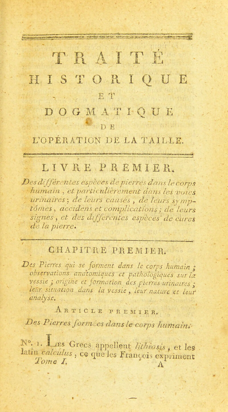 T Pt A I T F, HISTORIQUE ET D O G M A T I- O U E L’OPÉPtATICN DE LA TAILLE. LIVRE PREMIER. Des différrnies espèces de pierres dans le corps humain , et particidièr'enient dans les voies , urinaires de leurs causés , de leurs synro^ tonies^ accidens et complications ; de leurs signes ^ et des differentes espèces ' de cïires de la pierre. CHAPITRE PREMIER. Des Pierres qui se forment dans le corps humain • observations anatomiques et pathologiques surit vessie ■ origine et formation des pierres urinaires * leur situation dans la vessie, leur nature et leur analyse. » Article premier. Des Pierres Jornii.es dans le corps huiiiaini- Grecs appellent liihiasis , et les ia.iin calculus , ce que les Franc ois e'xpi iment lome I, ^ I