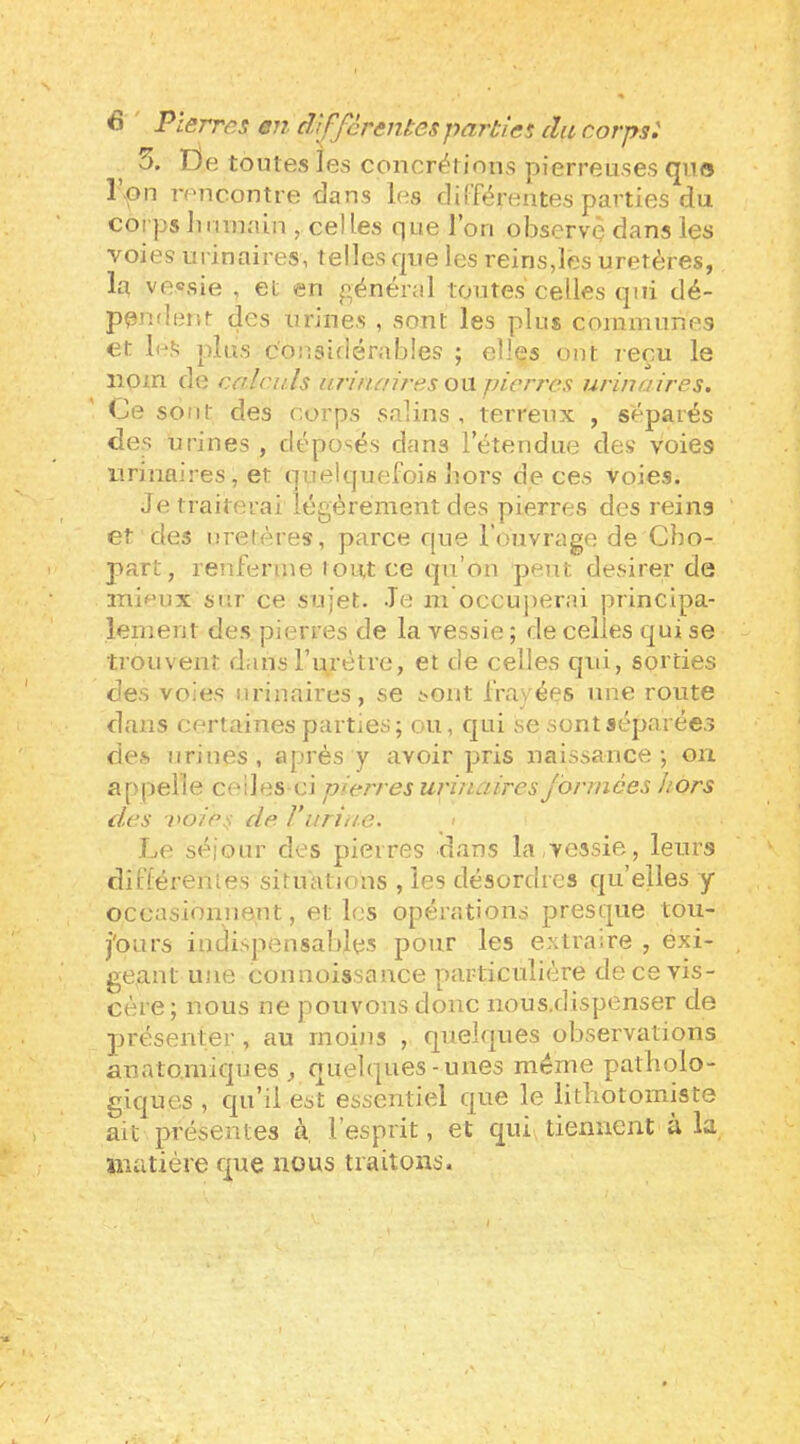 ^ 5. De toutes les concrérions pierreuses (jna l\pn rencontre dans les différentes parties du corps lui ma in , celles que l’on observç dans les voies urinaires, telles que les reins,les uretères, la vecsie , et en général toutes celles qui dé- pei^alent des urines , sont les plus communes et IrS plus c'oi'.sldérables ; elles ont reçu le nom de calculs urinaires ou pierres urinaires. Ce sont des corps v'^alins , terreux , séparés des urines , déposés dans l’étendue des voies urinaires, et quelquefois lîors de ces voies. Je traiterai légèrement des pierres des reins et des uretères, parce que l’ouvrage de Cbo- part, renferme tout ce qu’on peut desirer de inioux sur ce sujet. Je m occuj)erai principa- lement des pierres de la vessie ; de celles qui se ti’ouvenî dans rurétre, et de celles qui, sorties des voies urinaires, se sont frayées une route dans certaines parties; ou, qui se sont séparées des urines , après y avoir pris naissance ; on appelle celles ci pierres urinaires formées hors des noies de Vuriiie. > Le séjour des pierres dans la vessie, leurs différenies situations , les désordres qu’elles y occasiouneut, et les opérations presque tou- j'ours indispensables pour les extraire , éxi- gea.nt une connoissance particulière de ce vis- cère; nous ne pouvons donc nous.dispenser de présenter , au moins , quelques observations anatomiques, que1(|ues-unes même patholo- giques , qu’il est essentiel que le litliotomiste ait présentes à, l’esprit, et qui^tiennent à la jîiatière que nous traitons.