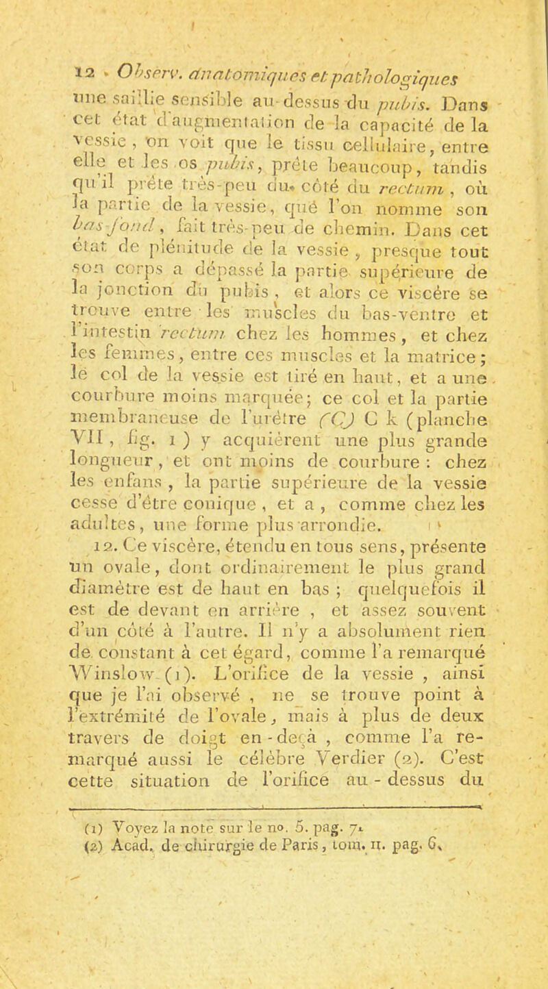 ïiiie saillie sensible au dessus du pubis. Dans CfeL état d augmeniaiion de la capacité delà \ cssie , nn voit que le tissu oelluiaire, entre elle et les os prête beaucoup, tandis qu il prête très-peu du* côté du rectum , où la partie de la vessie, que l’on nomme son bas jond ^ fait très-peu. de chemin. Dans cet ciat de plénitude de la vessie , presque tout son corps a dépassé la partie supérieure de la jonction du pubis , et alors ce viscère se trouve entre les muscles du bas-ventre et 1 intestin rectum chez les hommes , et chez les femmes, entre ces muscles et la matrice; lé col de la vessie est tiré en haut, et aune courbure moins marquée; ce col et la partie membraneuse de l’urétre (Q) C k (planche VII, lig. 1 ) y acquiérent une plus grande longueur, et ont moins de courbure; chez les enfans , la partie supérieure de la vessie cesse d’étre conique , et a, comme chez les adultes, une forme plus arrondie. ‘ 12. Ce viscère, étendu en tous sens, présente un ovale, dont ordinairement le plus grand diamètre est de haut en bas ; quelquefois il est de devant en arriére , et assez souvent d’un coté à l’autre. 11 ii’y a absolument rien de. constant à cet égard, comme l’a remarqué AVinslow. (i ). L’oriiiee de la vessie , ainsi que je l’ai observé , ne se trouve point à l’extrémité de l’ovale, mais à plus de deux travers de doigt en - deçà , comme l’a re- marqué aussi le célèbre Verdier (2). C’est cette situation de l’orifice au - dessus du (i) Voyez la note sur le no, 5. pag. 71 (a) Acad, de ciiirurgie de Paris, tom. n. pag. 6,