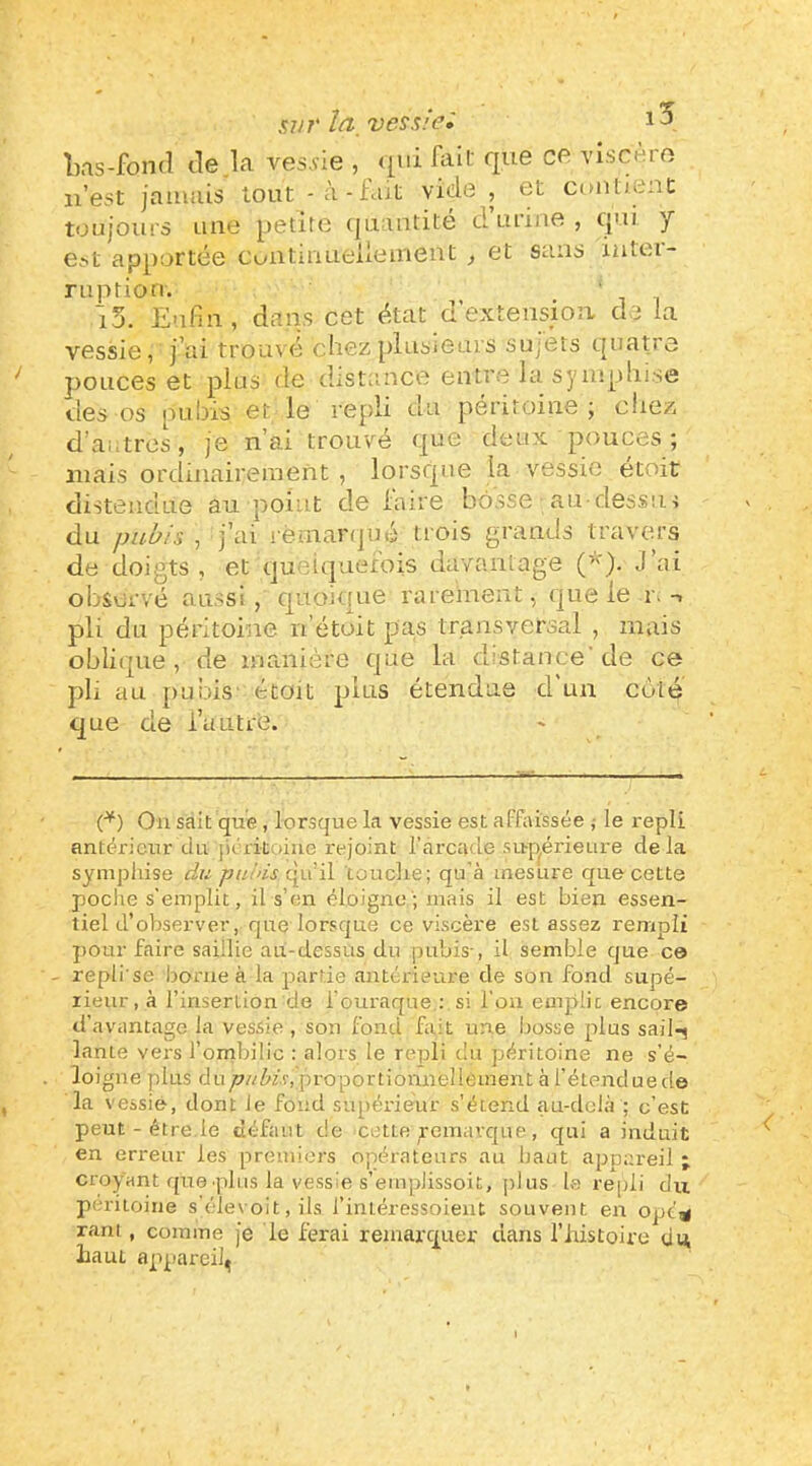 l).is-fon(î tle.la ves.vie , qui fait que ce viscère n’est jamais tout -à-iajt vide , et contient toujours une petite (juantité d’urme , qui. y e^t apportée cuiituiueüemeut , et sans iutei- ruption. ' 15. Enfin, dans cet état d’extension de la vessie, j’ai trouvé chez[liusieurs sujets quatre pouces et plus de distance entre la syiuplii.se des os pubis et le repli du péritoine; eiiez d’autres, je n’ai trouvé que deux pouces; mais ordinairement , lorsque la vessie étoit distendue au point de laire bosse au dessiu du pubis , j’ai rèinanpié trois grands travers de doigts, et queiquerois davantage J’ai observé aussi, quoique rarement, que le r.-> pli du péritoine n’étoit pas transversal , mais oblique, de manière que la distance'de ce pli au jRibis' étoit plus étendue d un coté que de i’uutrè. (*) (*) Ou sait que , lorsque la vessie est affaissée ^ le repli antérieur du jiérituiue rejoint l’arcade supérieure delà sympliise du qu’il touclie; qu’à mesure que cette poclie s’emplit, il s’eu éloigue ; mais il est bien essen- tiel d’observer, que lorsque ce viscère est assez rempli pour faire saillie au-dessus du pubis-, il semble que ce - repli'se borne à la partie antérieure de son fond supé- rieur, à rinserlion de l’ouraque : si l’on emplie encore d’avantage la vessie , son fond fait une bosse plus sail-^ lante vers fombilic : alors le repli du péritoine ne s’é- . loigne plus du pubis, proportionnellement à fétenduede la vessie, dont Je fond supérieur s’étend aa-deià ; c’est peut - être.le défaut de cette Remarque, qui a induit en erreur les premiers opérateurs au baut appareil ; croyant que plus la ve.ssie s’empJissoit, plus le repli du péritoine s'élevoit, ils J’intéressoient souvent en opc^ ram , comme je le ferai remarquer dans l’iiistoire un lia ut appareil^