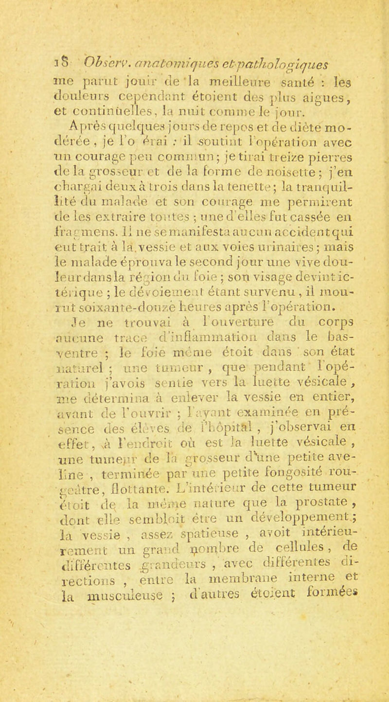 me parut jouir de'la meilleure santé ; les douleurs cependant étojent des ])liis aigues, et continuelles, la nuit comme le jour. Après quelques jours de repos et de diète mo- dérée , je l’o érai .• il soutint l'opération avec nu courage peu commun; je tirai treize pierres de la grosseur et de la forme de noisette; j’en chargai deux à trois dans la fenette; la tranquil- lité du malade et son courage me permirent de les extraire toutes ; une d’elles fut cassée en iVagmens. 11 ne se manifesta aucun accidentqui eut trait à la.vessie et aux voies urinaires ; mais le malade éprouva le second jour une vive dou- leur dans la région du foie ; son visage devint ic- lérique ; le dévoiemeul étant survenu , il mou- rut soixante-douze heures après l’opération. 3e ne trouvai à 1 ouverture du corps aucune trace d’inflammation dans le bas- ventre ; le foie même étoit dans ' son état naturel; une tumeur, que pendant l'opé- ratiou j’avois sentie vers la luette vésicale, me détermina à enlever la vessie en entier, avant de l’ouvrir ; hayant examinée en pré- sence des élevés de l’hôpital , j’observai en effet, sà l’endroit où est la luette vésicale, une tumetir de Iri grosseur d\ine petite ave- line , terminée par une petite fongosité rou- geâtre, flottante. L’intérieur de cette tumeur étoit de la ménie nature que la prostate , dont elle sembloit être un développement,; la vessie , assez spatieuse , avoit intérieu- rement un grand i^ombre de cellules, de différentes .g: raideurs , avec diflérentes di- rections , entre la membrane interne et la musculeuse ; d'autres étoient formées