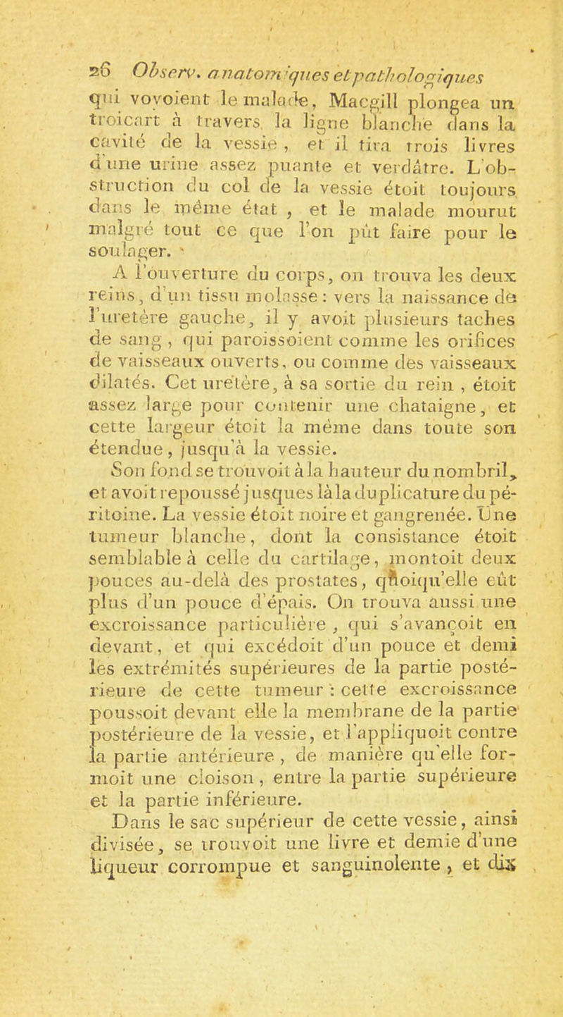 26 Ohsprv. ona.to}7i'qjLesetpatholoç!^iques <jui voyoient le malade, Macgill plongea un troicart travers, la ligne blaneaie dans la cavité oe la vessie, et il tira trois livres d'une urine assez puante et verdâtre. L'ob- struction du col de la vessie étoit toujours dans le même état , et le malade mourut malgré tout ce que l’on pût faire pour le soulager. ' A l’ouverture du corps, on trouva les deux reins, d’rni tissu molasse: vers la naissance de î uretère gauche, il y avoit plusieurs taches de sang , r|ui paroissoient comme les orifices de vaisseaux ouverts, ou comme des vaisseaux dilatés. Cet uretère, à sa sortie du rein , étoit assez large pour contenir une châtaigne, et cette largeur étoit la même dans toute son étendue, jusqu\à la vessie. Sou fondse trouvoit àla hauteur dunombril, et avoit repoussé j risques iàla duplicature du pé- ritoine. La vessie étoit noire et gangrenée. Une tumeur blanche, dont la consistance étoit semblable à celle du cartilage, inontoit deux pouces au-delà des prostates, cjftoiqu’elle eût plus d’un pouce d’épais. On trouva aussi une excroissance particulière , qui s’avançoit en devant, et qui excédoit d’un pouce et demi les extrémités supérieures de la partie posté- rieure de cette tumeur : cette excroissance poussoit devant elle la mendorane de la partie postérieure de la vessie, et l’appiiquoit contre la partie antérieure , de manière qu'elle for- nioit une cloison, entre la partie supérieure et la partie inférieure. Dans le sac supérieur de cette vessie, ainsi divisée, se trouvoit une livre et demie d’une liqueur corrompue et sanguinolente , et dis