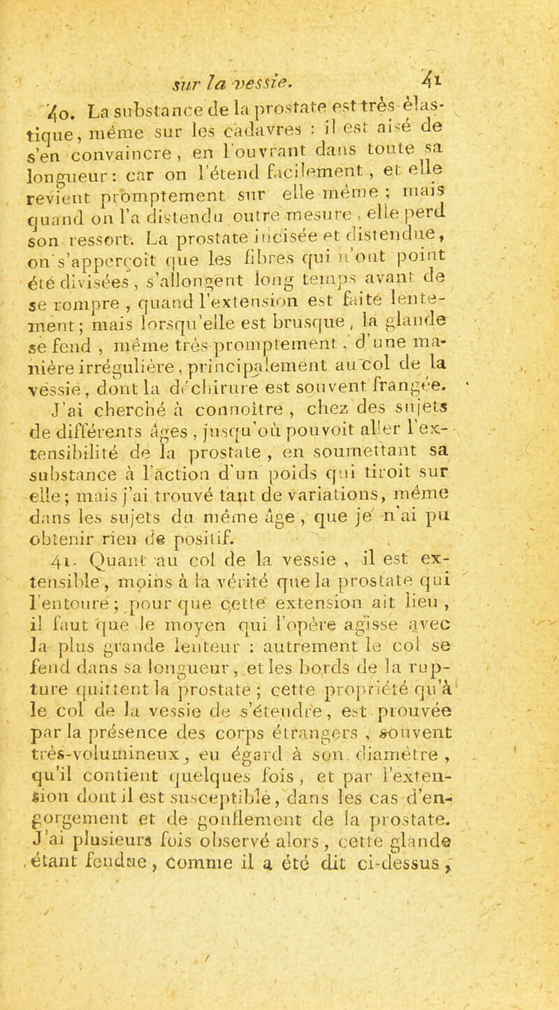 SU7'la'vesaîf^- ■40. La substance de la prostate est très élas- tique, même sur les cadavres : il est aisé de s’en convaincre, en 1 ouvrant dans toute sa longueur: car on l’étend facilement, et elle revient promptement sur elle même ; mais cjuand on l’a distendu outre mesure < elle perd son ressort. La prostate iricisée et distendue, on s’apperroit que les fibres qui n ont point été divisées, s’allongent long temps avant de se rompre , quand l’extensi^)!! est faite lente- ment; mais lorsqu’elle est brusque, la glande se fend , même très promptement, d une ma- nière irrégulière, principjilement auicol de la vessie, dont la dêcliirure est souvent frangée. J’ai cherché à connoître , chez des sujets de différents âges , jusqu’où pouvoit aller l’ex- tensibilité de la prostate , en soumettant sa substance à l’action d’un poids cjni droit sur elle; mais j’ai trouvé tant de variations, même dans les sujets du même âge , que je n ai pu obtenir rien de positif. 41. Quant au col de la vessie , il est ex- tensible , moins à la vérité que la prostate qui l’entoure ; pour que c,ette extension ait lieu, il faut (pie le moyen qui l’opère agisse avec la plus grande lenteur : autrement le col se fend dans sa longueur, et les bords de la rup- ture fjuittentla prostate; cette propriété qu’à le col de la vessie de s’étendre, est prouvée par la présence des corps étrangers , souvent très-volumineux , eu égard à son, diamètre , qu’il contient (juelques fois , et par l’exten- sion dontil est susceptiblé, dans les cas d’en- gorgement et de gonflement de la prostate. J’ai plusieurs fuis observé alors, cette glande , étant fendue , comme il a été dit ci-dessus /