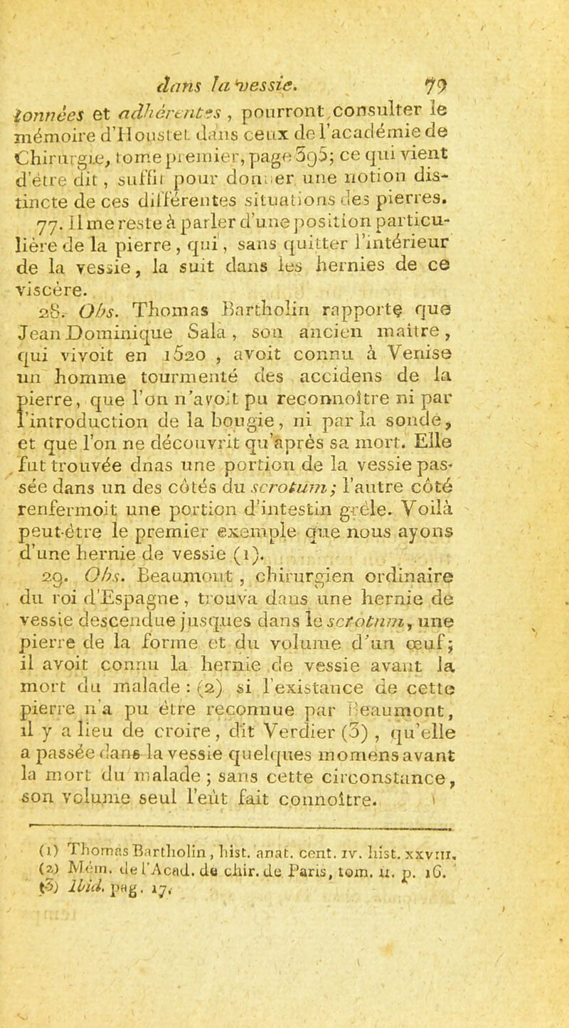 tonnées et adhértntes , pourront,consulter le mémoire d'IlousieL tliiiis ceux de 1 acudémie de Chimrgi.c, tome premier, page SQO; ce qui vient d eue dit, sulïii pour don.ier une notion dis- tincte de ces dilférentes situations des pierres. 77. ihne reste à parler d’une position particu- lière de la pierre , qui, sans quitter l’intérieur de la vessie, la suit dans les hernies de ce viscère. 128. Obs. Thomas Eartholin rapporte que Jean Dominique Sala, son ancien maître, qui vivoit en i5ao , avoit connu à Venise un homme tourmenté des accidens de la pierre, que l’on n’a voit pu reconnoître ni par l’introduction de la bougie, ni parla sondé, et que l’on ne découvrit qu’aprés sa mort. Elle fut trouvée dnas une portion de la vessie pas- sée dans un des côtés du scrotum; l’autre côté renfermoit une portion d’intestin grêle. Voilà peut-être le premier exemple que nous ayons d’une hernie de vessie (1). 2g. Obs. Beaumont , chirurgien ordinaire du roi d’Espagne, trouva dans une hernie de vessie descendue jusques dans le scrotum., une pierre de la forme et du volume d’un oeuf; il avoit connu la hernie de vessie avant la mort du malade : (2) si l’existance de cette pierre n’a pu être reconnue par Beaumont, il y a lieu de croire, dit Verdier (3) , qu’elle a passée dans la vessie quelques inomens avant la mort du malade; sans cette circonstance, son volume seul l’eût fait connoitre. ' ( 1) Thomas Bartholin , hist. anat. cont. iv. liist. xxvni. (zj M('an. tlel’Acad. de chir.de Pans, tom. u. p. 16. t-5} Ibid, pa^. 17^