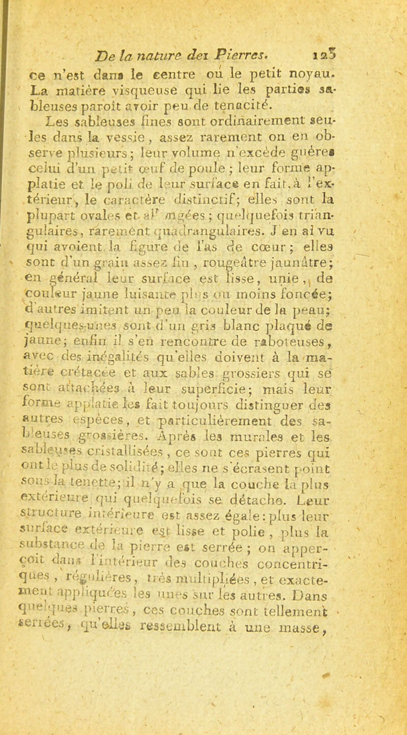 ce n’est dans le centre ou le petit noyau. La matière visqueuse qui lie les parties sa- bleuses paroît avoir peu de ténacité. Les sableuses fines sont ordinairement seu- les dans la vessie, assez rarement on en ob- serve plusieurs; leur volume n’excède guère» celui d’un yieiit œuf de poule ; leur forme ap- platie et le poli de leur suri’ace en fait.à l’ex- térieur, le caractère distinctif; elles sont la plupart ovales et-af mgées ; quelfjuefois trian- gulaires, rarement quadrangulaires. J en ai vu qui avoieut la figure de l’as de cœur; elles sont d’un grain assez lai , rougeâtre jaunâtre; en général leur surface est lisse, unie, de Coiifeur jaune luisante pli s ou moins foncée; d autres imitent un peu la couleur de la peau; quelques-unes sont d’uii gris blanc plaqué de jaune; enfin il s’en rencontre de raboteuses, avec des inégalités qu elles doivent à la ma- tière crétacée et anx sables grossiers qui sé sont at'tacliées à leur superficie; mais leur forme applatie les fait toujours distinguer des autres espèces, et particulièrement des sa- b'euses grossières. Après les murales et les sabletc«^s cristallisées , ce sont ces pierres qui ont la plus de solidité; elles ne s’écrasent point SOUS'la tenette; il n’y a que la couche la plus extérieure qui quelque-lois se. détache. Leur structure intérieure est assez égale:plus leur snrlhce extérieure e^t lisse et polie , plus la substance de la pierre est serrée ; on apper- çoit daiiÆ 1 intérieur de.s couches concentri- ques , régulières, très multipliées , et exacte- ment ap]-)liqudes les unes sur les autres. Dans que ques pierres, ces couches sont lellement • «Ciiecs, qu oltÿs ressemblent à une masse,