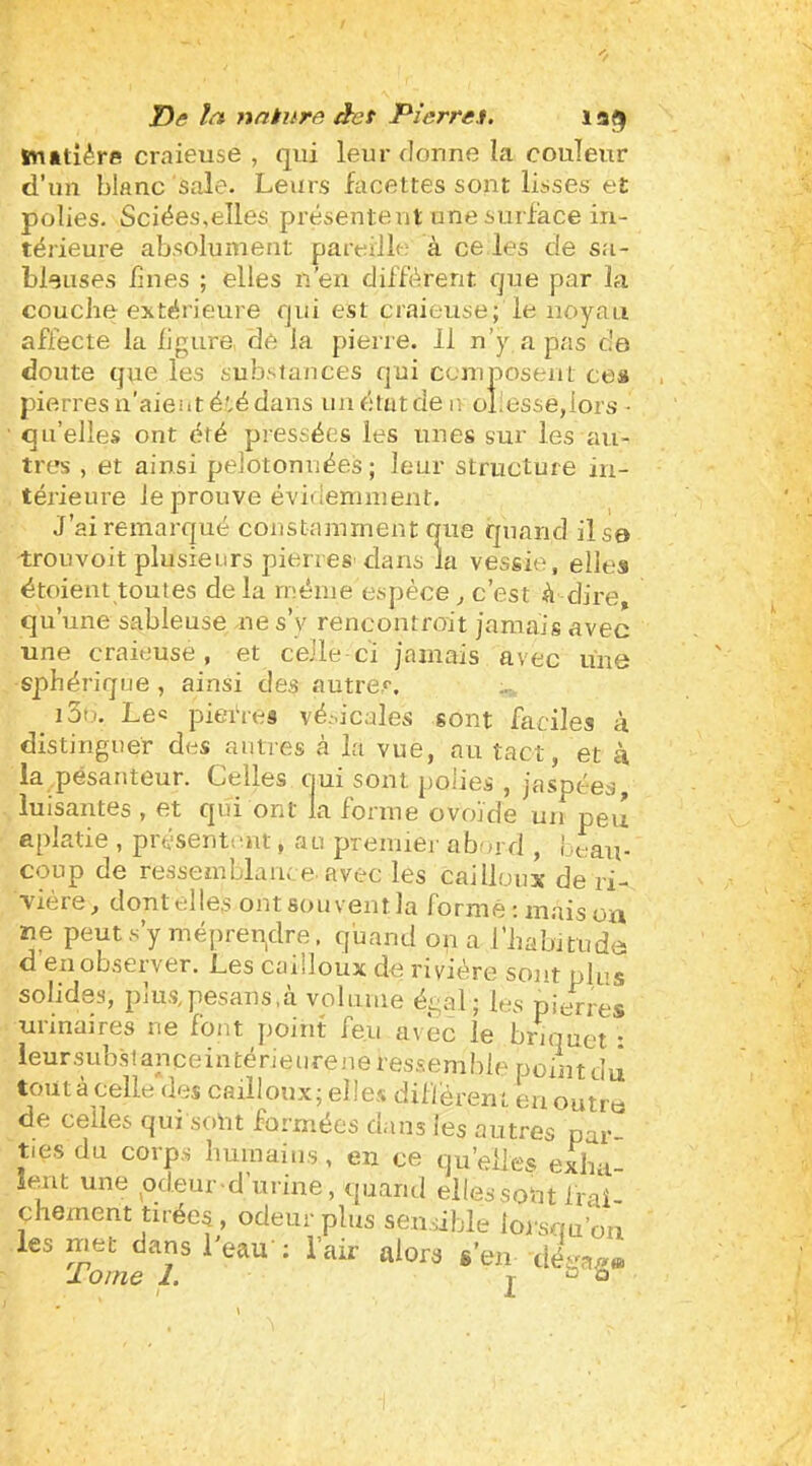 ï)s nnkura àes Pîerren. la^ Snâtîére crnieuse , qui leur donne la couleur d’un blanc sale. Leurs facettes sont lisses et polies. Sciées,elles présentent une surface in- térieure absolument pareille à ce les de sa- bleuses bues ; elles n’en différent que par la couche extérieure qui est craieuse; le noyau affecte la ilgure, de la pierre. 11 n’y a pas c'a doute que les substances qui ccniposeiit ceü pierresu’aientétédaus uuétatden oîiesse,lors • ■ qu’elles ont été pressées les unes sur les au- tres , et ainsi pelotonnées ; leur structure in- térieure le prouve évideninieut. J’ai remarqué constamment que quand il sa trouvoit plusieurs pierres dans la vessie, elles étoient toutes delà même espèce , c’est à dire, qu’une sableuse ne s’y rencontroit jamais avec une craieuse, et celle ci jamais avec une sphérique , ainsi des outrer, i3ti. Lee piefres vé.-.icales sont faciles à distinguer des autres à la vue, au tact, et à la pesanteur. Celles ciui sont polies , jaspées, luisantes , et qui ont la forme ovoïde uii peu aplatie , présentent, au preiuiei- abord , Lt,au- coup de ressemblance avec les cailloux de ri- vière, dont elles outsouventla formé: maison ne peut s’y méprendre, qband on a l’habitude d en observer. Les cailloux de rivière sont plus solides, pîus,pesaus,à volume égal; les pierres urinaires ne font jioint feu avec le briquet : leursubstanceintérieiirene ressemble point du toutàcelle des cailloux; elles différent eu outro de celles qui sont formées dans les autres par- ties du corps buinaiiis, en ce qu’elles exha- îent une pdeur -d’urine, quand elles sont frai- çhement tuées, odeur plus sensible loiscm’oa les met dans Veau ; l'air alors s'en cita.,» lome 1. I ° °