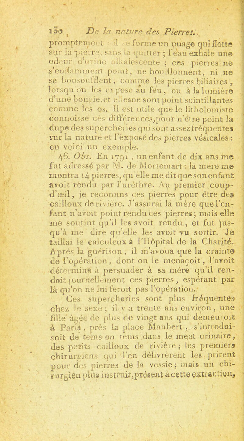 i3o ^ T)e In. nntv.rp dns Pierres.., prornptf'uioi'l; : 1 ; e forme un i;)uage qiiîjflotts sur ia saiKs ta (Muiier ; l'e'au eanale une ccl.'ur (i Mriiie alkaiescente ; ces pierres ne s’enl'iammf-m po.ut, ne bouillonnent, ni ne se bousoujflent, comme les pierres biliaires , lorsqu on les e> pX)se au f(/u , ou à la lumière d’une l30u^ie,er eriesnesont])oint. scintillantes comme les os. Il est utile que le litbolomiste connoisse cés dil’férences,pour n’ètre point la dupe des supercheries qui .sont assezlréqueiites ïur la nature et l’èxposé des pierres vésicales : en voici un exeiri[de. ,^6. Obs. En 1791 , un enfant de dix ans mes fut adressé par M. de Morteinart ; ia mère ma montra 14 pierres, <ju elle me dit que son enfant avoit rendu par i’urèthre. -Aq premier coup- d’œil, je reconnns ces pierres pour être des cailloux deri\ière. J’assurai la mère quel’en- fant n’avoit point rendu ces pierres; mais elle me soutint (ju’il les avoit rendu , et fut jus- qu’à me dire qu’elle les avoit vu sortir. Je taillai le calculeiix à rUôpital de la Charité. Après la guérison, il m’avoua que la crainte de l’opération . dont on le menaçoit, l’avoit déterminé à persuader à sa mère qu’il ren- doit journellement ces pierres, espérant par là qu’on ne lui feroit pas l’opératiou. Ces supercheries sont plus fréquentes chez le sexe ; il y a trente ans environ , une ' fille âgée de j)lus de vingt ans qui derneu’ oit à Pari», près ia place Maubert , s’intiodui- soit de tems en teins dans le méat urinaire, des petits cailloux de rivière ; les premier» chirurgiens qui l’en délivrèrent les prirent pour des pierres de la vessie; mais un chi- rurgien pins instruir, présent à cette extractionp I I J i i î