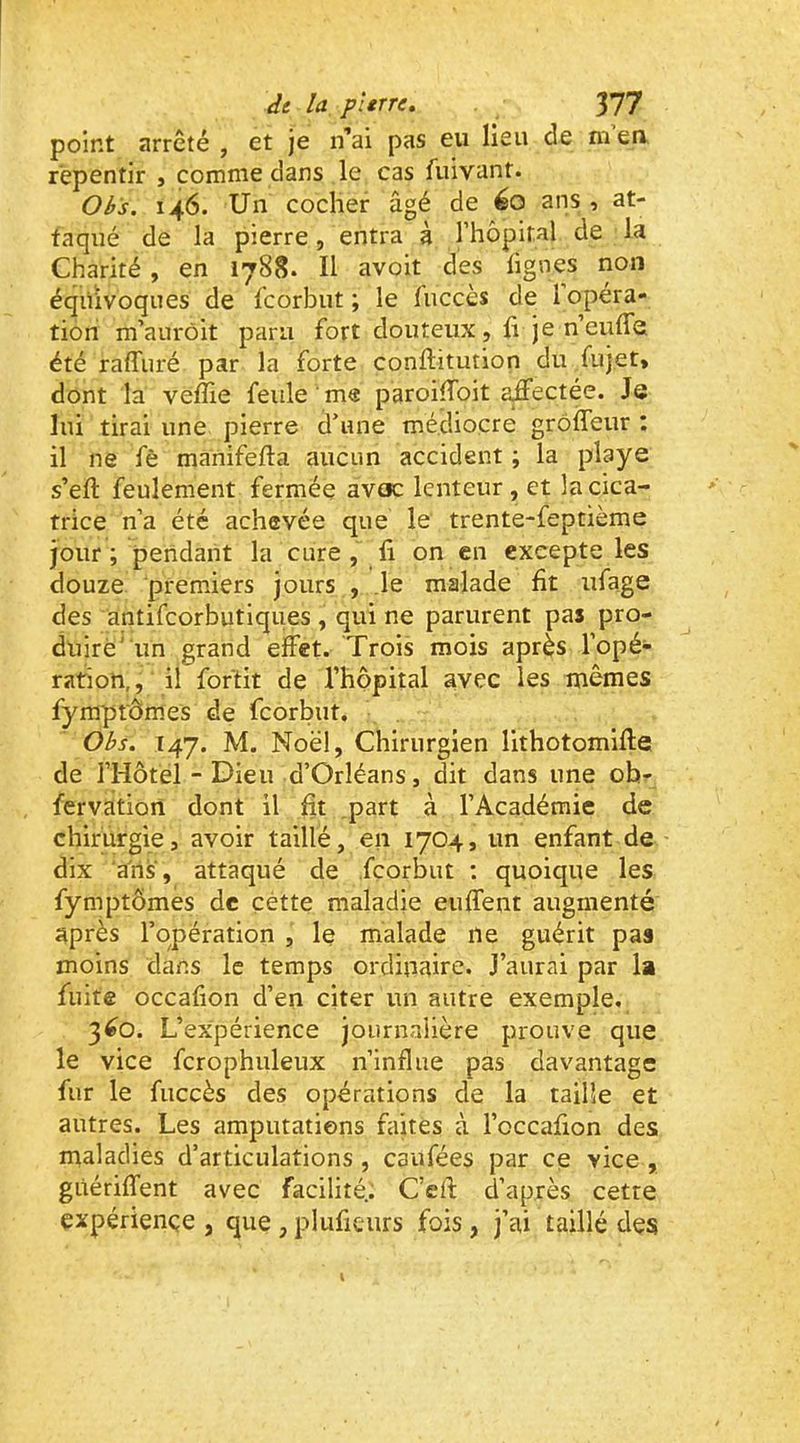 point arrêté , et je n’ai pas eu lieu de m’ea repentir , comme dans le cas fuivant. Ois. 146. Un cocher âgé de éo ans , at- taqué de la pierre, entra à l’hôpital de la Charité , en 1788. Il avoit des fignes non équivoques de fcorbut ; le tuccès de 1 opéra- tioii m’aurôit paru fort douteux, fi je n’eufie été raffuré par la forte conftitution du fujet» dont la veffie feule me paroifibit affectée. Je lui tirai une pierre d’une médiocre grôileur : il ne fè manifeffa aucun accident ; la playe s’efl: feulement fermée avoc lenteur , et la cica- trice n’a été achevée que le trente-feptième jour; pendant la cure, fi on en excepte les douze premiers jours , le malade fit ufage des antifcorbutiques , qui ne parurent pas pro- duire' un grand effet. Trois mois après l’opé- ration,, il foftit de rhopital avec les mêmes fymprômes de fcorbut. Obs. 147. M. Noël, Chirurgien lithotomifte de l’Hôtel - Dieu d’Orléans, dit dans une ob- fervation dont il fit part à l’Académie de chirurgie, avoir taillé, en 1704, un enfant de dix ans, attaqué de fcorbut : quoique les fymptômes de çétte maladie euffent augmenté après l’opération , le malade ne guérit pas moins dans le temps ordinaire. J’aurai par la fuite occafion d’en citer un autre exemple, 3^0. L’expérience journalière prouve que le vice fcrophuleux n’influe pas davantage fur le fuccès des opérations de la taille et autres. Les amputations faites à l’occafion des maladies d’articulations , caufées par ce vice , gùériffent avec facilité.. C’eff d’après cette çxpériençe , que , plufieurs fois, j’ai taillé des l