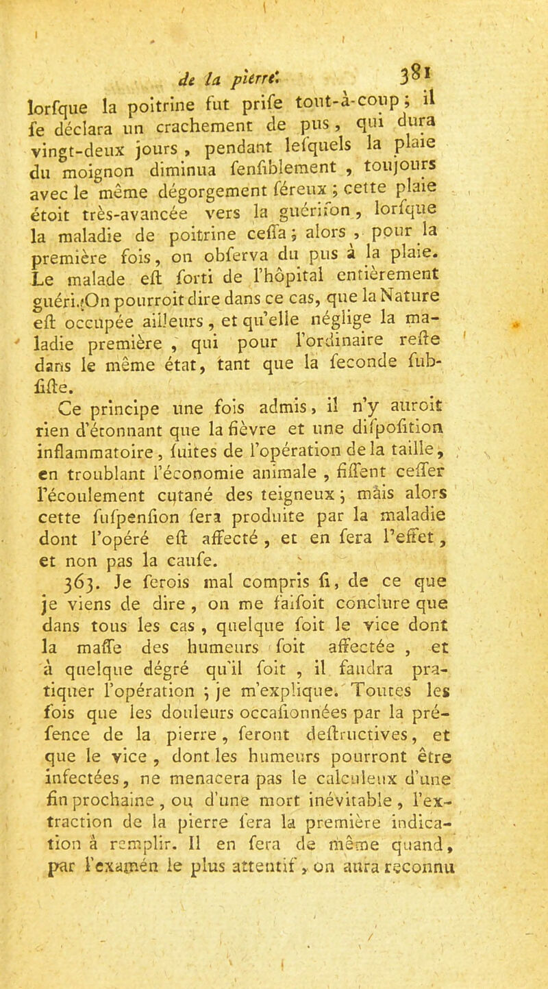 I de la piérre. 3^* lorfque la poitrine fut prife tont-à-coup ; il fe déclara un crachement de pus, qui dura vingt-deux jours , pendant lefquels la plaie du moignon diminua fenfiblement , toujours avec le même dégorgement féreux ; cette plaie étoit très-avancée vers la guériion, lorfque la maladie de poitrine ceffaj alors , pour la première fois, on obferva du pus a la plaie. Le malade eft forti de l’hôpital entièrement guéri.fOn pourroit dire dans ce cas, que la Nature eft occupée ailleurs, et quelle néglige la ma- * ladie première , qui pour l’ordinaire refte ' dans le même état, tant que la fécondé fub- lifte. Ce principe une fois admis, il n’y auroit rien d’étonnant que la fièvre et une difpofition inflammatoire , fuites de l’opération delà taille, en troublant l’économie animale , fiffent cefTer l’écoulement cutané des teigneux j mâis alors cette fufpenfion fera produite par la maladie dont l’opéré eft affecté , et en fera l’effet, et non pas la caufe. 363. Je ferois mal compris ft, de ce que Je viens de dire , 011 me faifoit conclure que dans tous les cas , quelque foit le vice dont la mafle des humeurs foit affectée , et à quelque dégré qu'il foit , il faudra pra- tiquer l’opération 5 je m’explique. Toutes les fois que les douleurs occafionnées par la pré- fence de la pierre, feront deftructives, et que le vice , dont les humeurs pourront être infectées, ne menacera pas le calculeux d’une fin prochaine , ou d’une mort inévitable , l’ex- traction de la pierre fera la première indica- tion à remplir. Il en fera de hieme quand, par l’examén le plus attentif, on aura reconnu