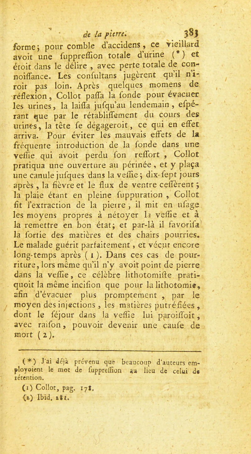 forme j pour comble d accidens ^ ce vieillard avoir une fupprefîîon totale d urine ( ) et étoit dans le délire , avec perte totale de con- noiffance. Les confultans jugèrent qu’il ni- roir pas loin. Après quelques momens de réflexion, Collot pafla la fonde pour évacuer les urines, la laiffa jufqu’au lendemain , efpé- rant que par le rétabliflement du cours des urines, la tête fe dégageroit, ce qui en effet arriva. Pour éviter les mauvais effets de la fréquente introduction de la fonde dans une veffie qui avoir perdu fon reffort , Collot pratiqua une ouverture au périnée, et y plaça une canule jufques dans la vefîie; dix-fept jours après , la fièvre et le flux de ventre ceffèrent 5 la plaie étant en pleine fuppuration , Collot fît l’extraction de la pierre , il mit en ufage les moyens propres à nétoyer la veffie et à la remettre en bon état; et par-là il favorifa la fortie des matières et des chairs pourries. Le malade guérit parfaitement, et vécut encore long-temps après ( 1 ). Dans ces cas de pour- riture, lors même qu’il n’y avoit point de pierre dans la veffie, ce célèbre lithotomifte prati- quoit la même incifion que pour la lithotomie, afin d’évacuer plus promptement , par le moyen des injections , les matières putréfiées , dont le féjour dans la veffie lui p^aroiffoit, avec raifon, pouvoir devenir une caufe de mort (2). (*) J'ai déjà prévenu que beaucoup d’auteurs em- ployoient le mot de fuppreffion au lieu de celui d« rétention. (i) Collot, pag. 17*. (2.) Ibid, iSt.