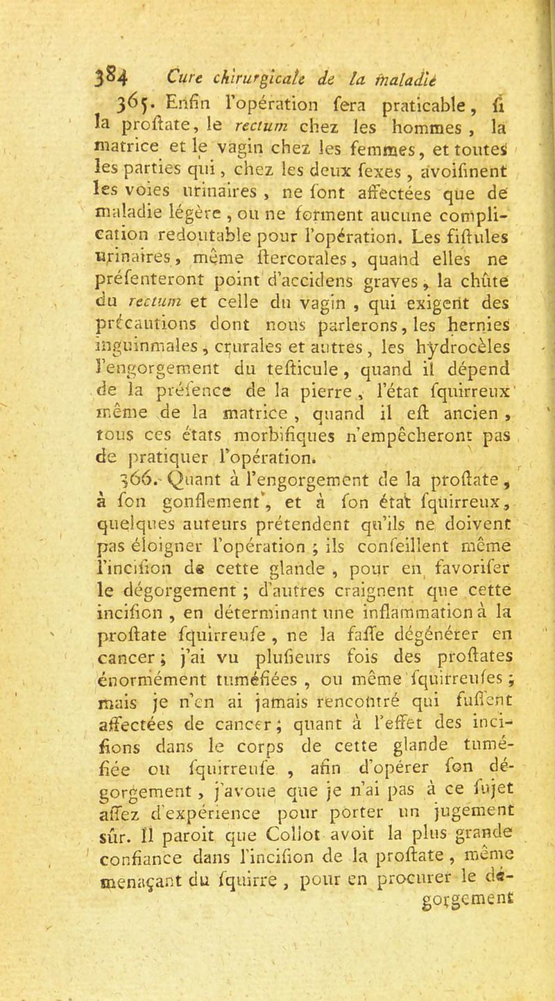365. Enfin l’opération fera praticable, (1 la proftate, le rectum chez les hommes , la matrice et le vagin chez les femmes, et toutes les parties qui, chez les deux fexes , <ivoifinent les voies urinaires , ne font affectées que de maladie légère , ou ne forment aucune compli- Gation redoutable pour l’opération. Les fiftules urinaires, même ftercorales , quand elles ne préfenteront point d’accidens graves, la chiite du rectum et celle du vagin , qui exigent des précautions dont nous parlerons, les hernies inguinmales, crurales et autres , les hydrocèles l’engorgement du tefticule, quand il dépend de la prélence de la pierre, l’état fquirreux’ même de la matrice , quand il eft ancien , tous ces états morbifiques n’empêcheront pas de pratiquer l’opération. 366. ' Quant à l’engorgement de la proftate , à fon gonflement*, et à fon état fquirreux, quelques auteurs prétendent qu’ils ne doivent pas éloigner l’opération ; ils confeillent même l’incifion de cette glande , pour en favorifer le dégorgement ; d’autres craignent que cette incifion , en déterminant une inflammation à la proftate fquirreufe , ne la faffe dégénérer en cancer ; j’ai vu plufieiirs fois des proftates énormément tuméfiées , ou même fquirreufes ; mais je n’en ai jamais rencontré qui fufient affectées de cancer; quant à l’effet des inci- fions dans le corps de cette glande tumé- fiée ou fquirreufe , afin d’opérer fon dé- gorgement , j’avoue que je n’ai pas à ce fujet affez d'expérience pour porter un jugement sûr. ii paroit que Coliot avoit la plus grande confiance dans l’incifion de la proftate, même menaça.nt du fquirre , pour en procurer le dé- gorgement