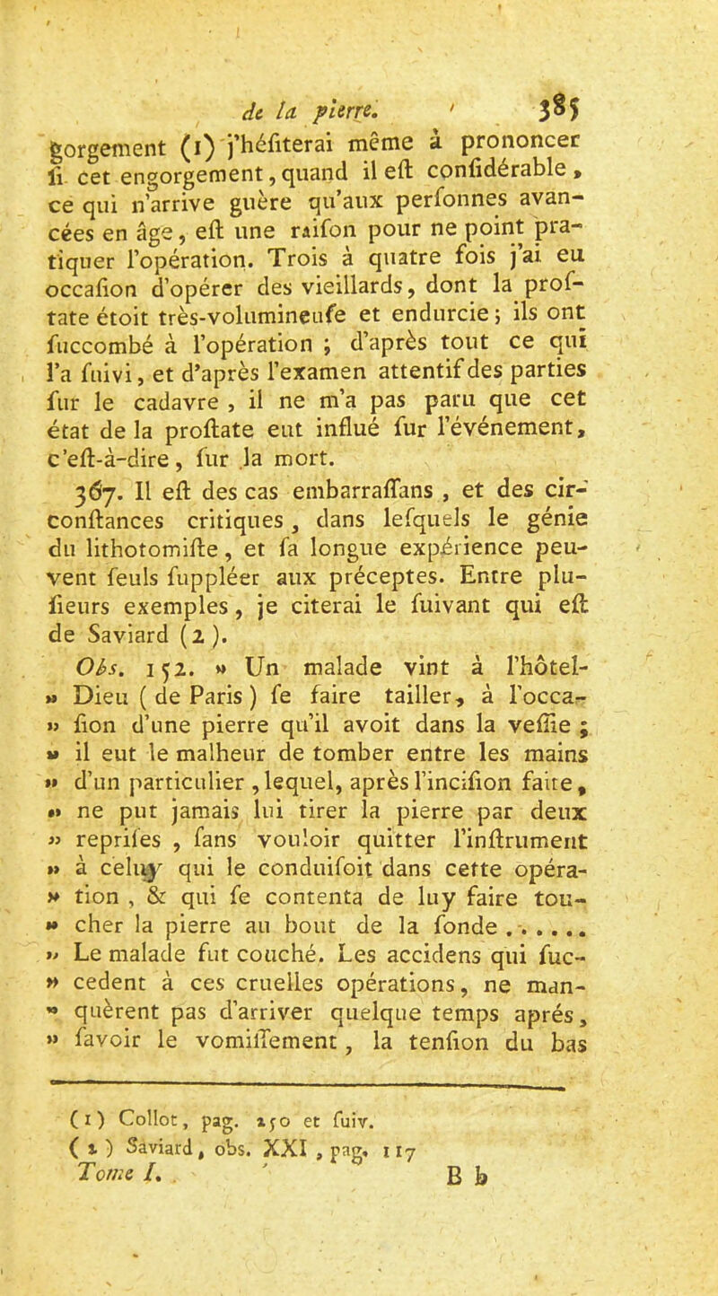 ^org6fii0nt )'héfit6rai mcinc 3- prononcée lî cet engorgement, <^uand il eft confidérable > ce qui n’arrive guère qu’aux perfonnes avan- cées en âge, eft une raifon pour ne point pra- tiquer l’opération. Trois à quatre fois jai eu occafion d’opérer des vieillards, dont la prof- tate étoit très-volumineufe et endurcie ; ils ont fuccombé à l’opération ; d’après tout ce qui !’a fuivi, et d’après l’examen attentif des parties fur le cadavre , il ne m’a pas paru que cet état delà proftate eut influé fur l’événement, c’eft-à-dire, fur ,1a mort. 367. Il efl: des cas embarralTans , et des cir- conftances critiques, dans lefquels le génie du lithotomifle, et fa longue expérience peu- vent feuls fuppléer aux préceptes. Entre plu- lieurs exemples, je citerai le fuivant qui efl; de Saviard (2 ). Obs. 152. M Un malade vint à l’hôtel- » Dieu ( de Paris ) fe faire tailler, à l’occa- »> fion d’une pierre qu’il avoit dans la vefîie ; »» il eut le malheur de tomber entre les mains »» d’un particulier ,lequel, aprèsl’inciflon faite, «> ne put jamais lui tirer la pierre par deux « reprifes , fans vouloir quitter l’inArumeiit »» à celi^^ qui le conduifoit dans cette opéra- V tion , & qui fe contenta de luy faire tou- *• cher la pierre au bout de la fonde ...... » Le malade fut couché. Les accidens qui fuc- *> cedent à ces cruelles opérations, ne man- *» qiièrent pas d’arriver quelque temps après, >» favoir le vomilTement, la tenfion du bas (i) Collot, pag. xyo et fuiv. ( % ) Saviard, obs. XXI , pag, 117 Tome /. B J,