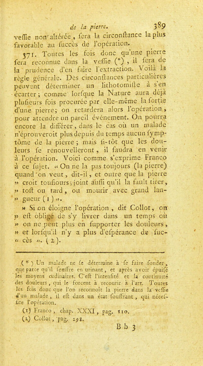 vefïle non'altérée, fera la clrconftance lapins favorable au fuccès de l’opération. 371. Toutes les fois donc qu’une pierre fera reconnue dans la veine (*) , il fora de la prudence d’en faire l’extraction, yoüa la règle générale. Dès circonitances particulières peuvent déterminer un litkotomiile a s en • écarter ; comme lorfque la Natpre aura déjà plufieurs fois procurée par elle-même la fortie d’une pierre; on retardera alors l’opération , pour attendre un pareil événement. On pourra encore la différer, dans le cas ou un malade n’éprouveroit plus depuis du temps aucun fymp- tôme de la pierre ; mais ii-tôt que lés dou- leurs fe renouvelleront, il faudra en venir à l’opération. Voici comme s’exprime Franco à ce fujet. On ne la pas toujours (la pierre) quand‘on veut, dit-il, et outre que la pierre w croit touiiours ; joint auffi qu’il la fault tirer, » toil: ou tard, ou mourir avec grand lan- gueur (1)0. » Si on éloigne l’opération, dit Collot, on » eft obligé de s’y livrer dans un temps où v> on ne peut plus en fupporter les douleurs, »> et lorfqu’il n’y a plus d’efpérance de fuc- ct cès >y. ( 2 ). ( * ) Un malade ne le détermine à 'fe faire fonder <^ue parce qu’il fonffre en urinant, et après avoir épuifé les moyens ordinaires. C’eft l’intenfité et la coininmta des douleurs , qui le forcent à recourir à l’art. Toutes les fois donc que l’on reconnoît la pierre dans la vefîie d’un malade , il eft dans un état fouffrant , qui nécef- lite l’opération. (i) Franco, chap. XXXI, pag. 110. (i) Collot, pag. zpS.