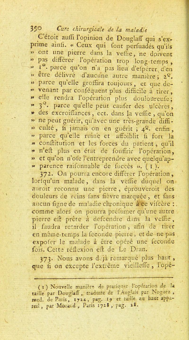 C étoit aiifli 1 opinion de DouglaflT qui s’ex- prime ainfi. ec Ceux qui font perfuadés qu’ils » ont une pierre dans la vefîie, ne doivent »> pas différer 1 operation trop long-temps, ** d’efpérer,d’en » être délivré d’aucune autre manière ; 2^. « parce qu’elle grofîîra toujours, et que de- »» venant par conféquent plus difficile à tirer, » elle rendra l’opération plus douloüreufe; ** 3*^’ parce qu’elle peut caufer des ulcères, • des excroiffances, ect. dans la veffie , qu’on »> ne peut guérir, qu’avec une très-grande diffi- »5 culté, li jamais on en guérit ; 4^. enfin, « parce qu’elle ruiné et afîoiblit fi fort la conftitution et les forces du patient, qu’il >• n’eft plus en état de foufirir l’opération, >» et qu’on n’ofe l’entreprendre avec qiielqu’ap- » parence railbnnable de fuccès ». ( l ). 372. On pourra encore différer l’opération , lorlqu’un malade, dans la veffie duquel on auroit reconnu une pierre, éprouveroit des douleurs de reins fans fièvre marquée, et fans aucun figne de maladie effionique à ce vifcère : comme alors on pourra préfumer qu’une autre pierre efl; prête à defeendre dans la veffie, il faudra retarder l’opération , afin de tirer en même-temps la fécondé pierre, et de ne pas expofer le malade à être opéré une fécondé fois. Cette réflexion eft de Le Dran. 373. Nous avons déjà remarqué plus haut , que fi on excepte l’extrême vieilieffe , l’opé- ( I ) Nouvelle manière de pratiquer l’opération .de U taille par DoiiglafT, traduite de l’Anglais par Nogiiez , med. de Paris, 1714-, pag. *i) et taille au haut appa- reil, par Morand, Paris 17x8,'pag. i8.