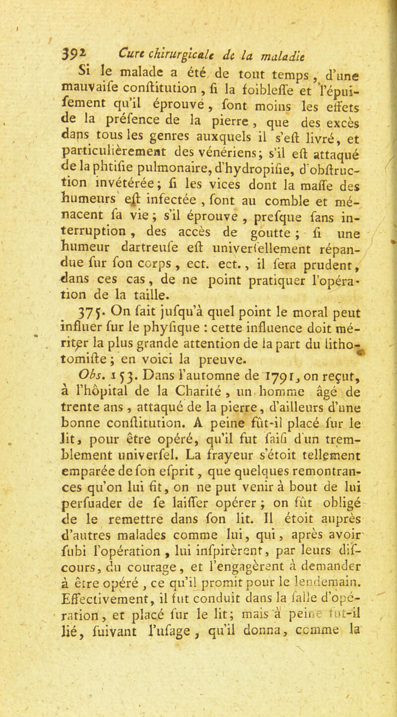 Si le malade a été de tout temps , d’une mauvaife conftitution , fi la folbleffe et l’épin- fement qu’il éprouvé, font moins les effets de la prefence de la pierre , que des excès dans tous les genres auxquels il s’eft livré, et particulièrement des vénériens; s’il eft attaqué de la phtifie pulmonaire, d’hydropifie, d obffruc- tion invétérée ; fi les vices dont la maffe des humeurs' infectée , font au comble et mé- nacent fa vie; s’il éprouve, prefque fans in- terruption , des accès de goutte ; fi une humeur dartreufe eft univerfellement répan- due fur fon corps , ect. ect., il fera prudent, dans ces cas, de ne point pratiquer l’opéra* tion de la taille. 37 J. On fait jufqu’à quel point le moral peut influer fur le phyfique : cette influence doit mé- riter la plus grande attention de la part du litho- tomifte ; en voici la preuve. Obs. 153. Dans l’automne de 1791, on reçut, à l’hôpital de la Charité, un homme âgé de trente ans , attaqué de la pierre, d’ailleurs d’une bonne conftitution. A peine fût-il placé fur le Jit, pour être opéré, qu’il fut faifi dun trem- blement univerfel. La frayeur s’étoit tellement emparée de fon efprit, que quelques remontran- ces qu’on lui fit, on ne put venir à bout de lui perfuader de fe laiffer opérer ; on fût obligé de le remettre dans fon lit. Il étoit auprès d’autres malades comme lui, qui, après avoir fubi l’opération , lui infpirèrent, par leurs dif- cours, du courage, et l’engagèrent à demander à être opéré , ce qu’il promit pour le lendemain. Effectivement, il fut conduit dans la l’aile d’ope- ration , et placé fur le lit; mais à pein- tut-il lié, fuivant l’ufage , qu’il donna, comme la