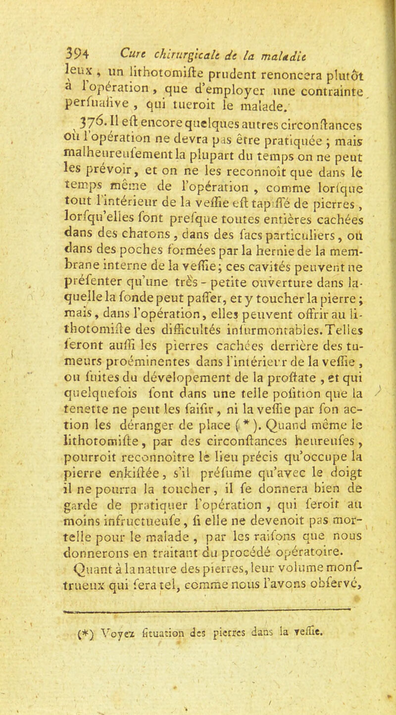 leux , un llthotomifte prudent renoncera plutôt a 1 opération, que d’employer une contrainte perfuaiive , qui tueroit le malade. ^ 37^* encore quelques autres circonftances ou 1 opération ne devra pas être pratiquée \ mais malheureulement la plupart du temps on ne peut les prévoir, et on ne les reconnoît que dans le temps même de l’opération, comme lorique tout 1 intérieur de la veffie efttapiffé de pierres, lorfqu elles font prefque toutes entières cachées dans des chatons , dans des facs particuliers, où dans des poches formées par la hernie de la mem- brane interne de la veffie; ces cavités peuvent ne préfenter qu’une très - petite ouverture dans la- quelle la fonde peut paffer, et y toucher la pierre ; mais, dans l’opération, elles peuvent offrir au li- thotomifle des difficultés inlurmontables.Telles feront auffi les pierres cachées derrière des tu- meurs proéminentes dans i’intérierr de la veffie , ou fuites du dévelopement de la proftate , et qui quelquefois font dans une telle poiition que la tenette ne peut les faifir, ni la veffie par fon ac- tion les déranger de place ( * ). Quand même le lithotomifte, par des circonflances heureufes, pourroit reconnoitre le lieu précis qu’occupe la pierre enkiifée, s’il préfnme qu’avec le doigt il ne pourra la toucher, il fe donnera bien de garde de pratiquer l’opération , qui feroit au moins infructueufe, fi elle ne devenoit pas mor- telle pour le malade , par les raifons que nous donnerons en traitant du procédé opératoire. Quant à la nature des pierres, leur volume monf- trueux qui fera tel, comme nous l’avons obfervé. (*) Voyeï fituaûon des pierres dans la velTie.