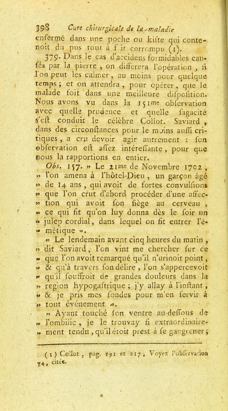 enfermé dans une poche ou kifte qui conte- noit du pus tout a f ir corrompu (i). 379. Dans le cas d’accldens formidables eau» fé» par la pierre , on différera l’opération ^ ff Ion peut les calmer, au moins pour quelque temps J et on attendra, pour opérer, que le malade foit dans une meilleure clifpolition. Nous avons vu dans la içime obfervation avec quelle prudence et quelle fagacité s’eff conduit le célèbre Collor. Saviard , dans des circonftances pour le ra jins auffi cri- tiques , a cru devoir agir autrement : fon obfervation eft affez intéreffante, pour que nous la rapportions en entier. Obs. 157. » Le lime de Novembre 1702 , Von amena à l’hotel-Dieu , un garçon âgé >» de I4 ans, qui avoit de fortes convulfions »» c|ue Von crut d’abord procéder d’une affec- « tion qui avoit fon fiège au cerveau , *> ce qui fît qu’on luy donna dès le foir nn » julep cordial, dans lequel on fit entrer l’é- »• métique •». ») Le lendemain avant cinq heures du matin , » dit Saviard, l’on vint me chercher fur ce » que Von avoit remarqué qu’il n’urinoit point, V ^ qu’à travers fon délire , l’on s’appercevoit *► qu’il fouffroit de grandes douleurs dans la » région hypogaftrique ; allay à Vinftant, » & je pris mes fondes pour m’en fervir à >» tout événement » Ayant touché fon ventre au-deffous de » l’ombilic , je le trouvay fi extraordinaire- » ment tendu, qu’il étoit prest à fe gangi ener ; ( 1 ) Collo: , pag. Tjji et 117, Voyez J’ubftrvarioo ^4 f citec»