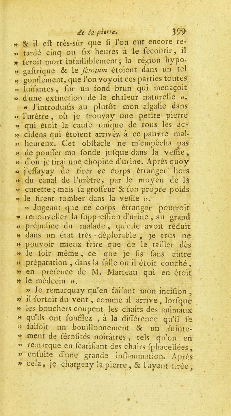 » & il efl très-sûr que fi l’on eut encore re- » tardé cinq ou fix heures à le fecourir, il » feroit mort infailliblement; la région hypo- » oaftrique & le fcroturn étoient dans un tel gonflement, que l’on voyoit ces parties toutes « iuifantes, fur un fond brun qui menaçoit »> d’une extinction de la chaleur naturelle ». t* J’introduifis au plutôt mon ■ algalie dans » l’urètre, où je trouvay une petite pierre >» qui étoit la caufe unique de tous les ac- »> cidens qui étoient arrivé/, à ce pauvre maî- heureux. Cet obftacle ne m’empêcha pas » de pouffer ma fonde jufque dans la veflie, » d’où je tirai une chopine d’urine. Après quo'y U j’effayay de tirer ce corps étranger hors J» du canal de l’urètre, par le moyen de la » curette ; mais fa groffeur & fon propre poids >» le firent tomber dans la veflie jj. » Jugeant que ce corps étranger peurroit » renoLiveller la fuppreflion d’urine , au grand j> préjudice du malade , qu’elle avoit réduit *» dans un état très - déplorable , je crus ne » pouvoir mieux faire que de le tailler dès » le foir môme, ce que je fis fans autre » préparation , dans la falle où il étoit couché, » en préfence de M. Marteau qui en étoit n le médecin ». » Je remarquay qu’en faifant mon inciflon , » il fortoit du vent , comme il arrive, lorfque » les bouchers coupent les chairs des animaux ** qu’ils ont foüflîez , à la différence qu’il fe » faifoit un bouillonnement & un fuinte- *> ment de férofltés noirâtres , tels qu’on en » remarque en fcariliant des chairs fphacellées, » enfuite dune grande inflammation. Après » cela, je chargeay la pierre ,& l’ayant tirée.